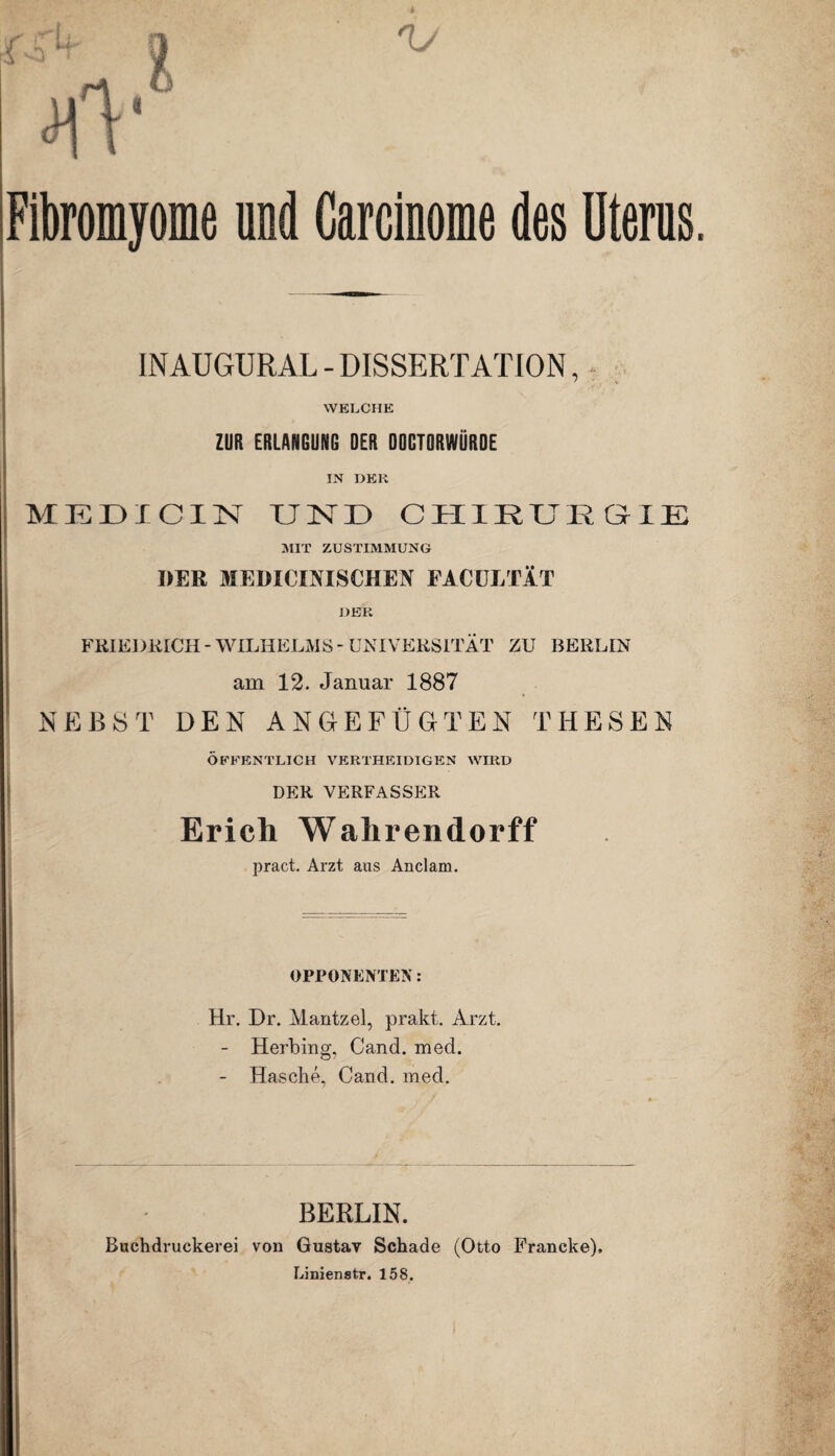 Fibromyome und Garcinome des Uterus. INAUGURAL - DISSERTATION, WELCHE ZUR ERLANGUNG OER DOGTORWÜRDE IN DER MEDICIN TJINTD CHIRURGIE MIT ZUSTIMMUNG DER MEDICIMSCHEN FACULTÄT DER FRIEDRICH - WILHELMS - UNIVERSITÄT ZU BERLIN am 12. Januar 1887 NEBST DEN ANGEFÜGTEN THESEN ÖFFENTLICH VERTHKIDIGEN WIRD DER VERFASSER Erich Wahrendorff pract. Arzt aus Anclam. OPPONENTEN: Hr. Dr. Mantzel, prakt. Arzt. - Heilung, Cand. med. - Hasche, Cand. med. BERLIN. Buchdruckerei von Gustav Schade (Otto Francke). Linienstr. 158.