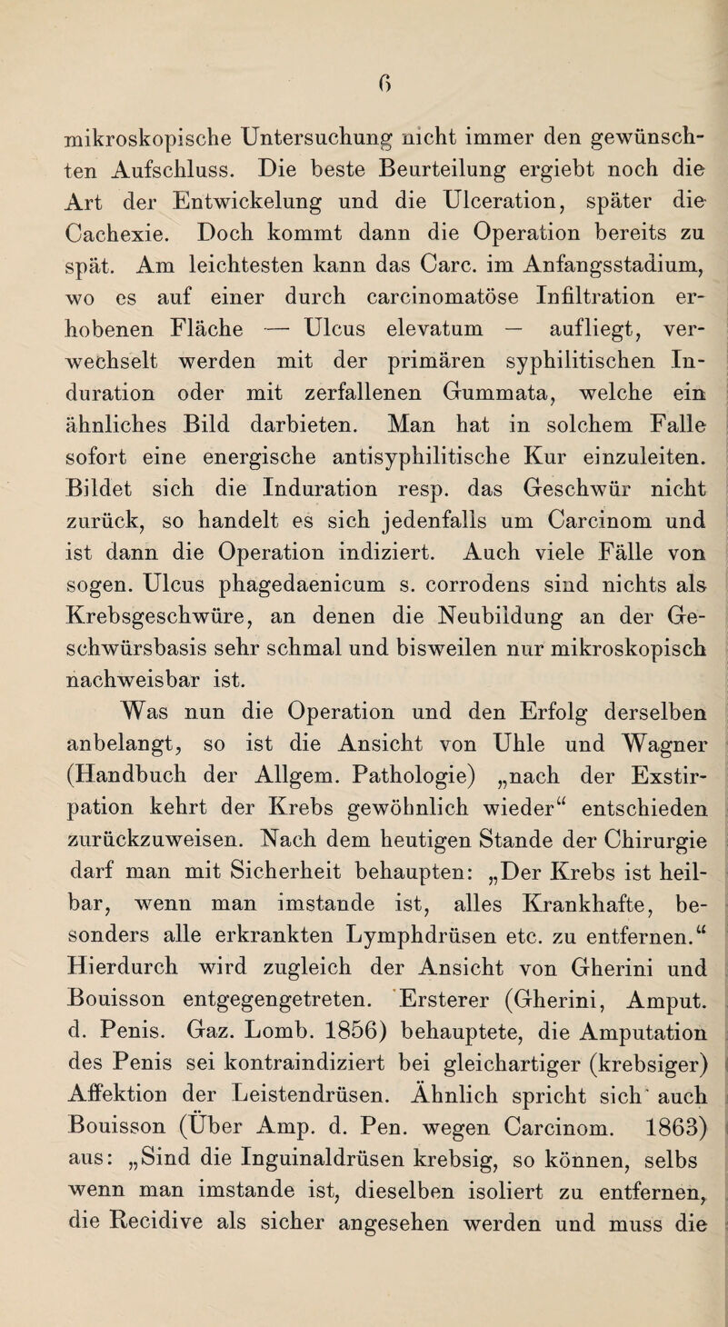 mikroskopische Untersuchung nicht immer den gewünsch¬ ten Aufschluss. Die beste Beurteilung ergiebt noch die Art der Entwickelung und die Ulceration, später die Cachexie. Doch kommt dann die Operation bereits zu spät. Am leichtesten kann das Care, im Anfangsstadium, wo es auf einer durch carcinomatöse Infiltration er¬ hobenen Fläche — Ulcus elevatum — auf liegt, ver¬ wechselt werden mit der primären syphilitischen In¬ duration oder mit zerfallenen Gummata, welche ein ähnliches Bild darbieten. Man hat in solchem Falle sofort eine energische antisyphilitische Kur einzuleiten. Bildet sich die Induration resp. das Geschwür nicht zurück, so handelt es sich jedenfalls um Carcinom und ist dann die Operation indiziert. Auch viele Fälle von sogen. Ulcus phagedaenicum s. corrodens sind nichts als Krebsgeschwüre, an denen die Neubildung an der Ge¬ schwürsbasis sehr schmal und bisweilen nur mikroskopisch nachweisbar ist. Was nun die Operation und den Erfolg derselben anbelangt, so ist die Ansicht von Uhle und Wagner (Handbuch der Allgem. Pathologie) „nach der Exstir¬ pation kehrt der Krebs gewöhnlich wieder“ entschieden zurückzuweisen. Nach dem heutigen Stande der Chirurgie darf man mit Sicherheit behaupten: „Der Krebs ist heil¬ bar, wenn man imstande ist, alles Krankhafte, be¬ sonders alle erkrankten Lymphdrüsen etc. zu entfernen.“ Hierdurch wird zugleich der Ansicht von Gherini und Bouisson entgegengetreten. Ersterer (Gherini, Amput. d. Penis. Gaz. Lomb. 1856) behauptete, die Amputation des Penis sei kontraindiziert bei gleichartiger (krebsiger) Affektion der Leistendrüsen. Ähnlich spricht sich' auch Bouisson (Uber Amp. d. Pen. wegen Carcinom. 1863) aus: „Sind die Inguinaldrüsen krebsig, so können, selbs wenn man imstande ist, dieselben isoliert zu entfernen, die Becidive als sicher angesehen werden und muss die