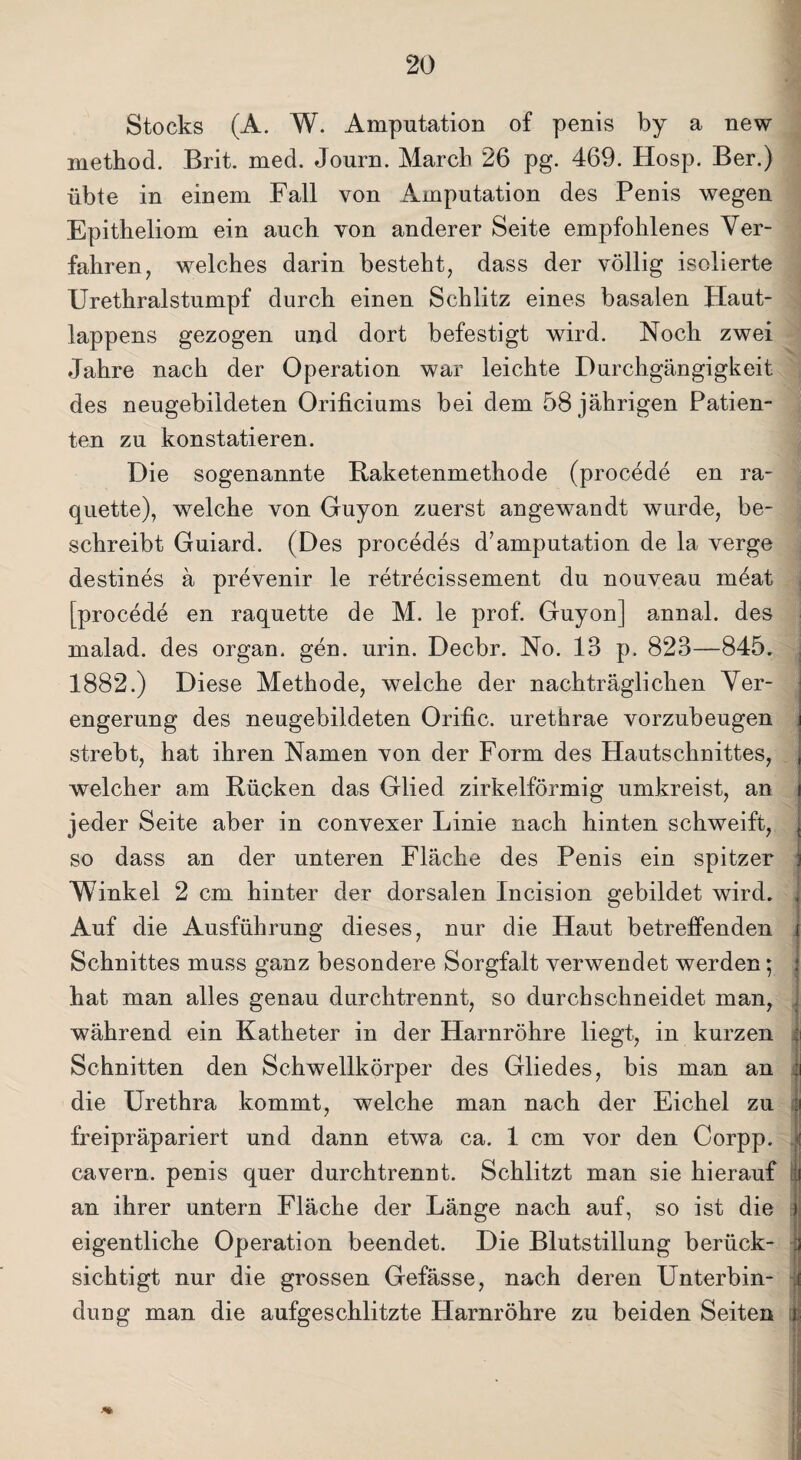 Stocks (A. W. Amputation of penis by a new method. Brit. mecl. Journ. March 26 pg. 469. Hosp. Ber.) übte in einem Fall von Amputation des Penis wegen Epitheliom ein auch von anderer Seite empfohlenes Ver¬ fahren, welches darin besteht, dass der völlig isolierte Urethralstumpf durch einen Schlitz eines basalen Haut¬ lappens gezogen und dort befestigt wird. Noch zwei Jahre nach der Operation war leichte Durchgängigkeit des neugebildeten Orificiums bei dem 58 jährigen Patien¬ ten zu konstatieren. Die sogenannte Baketenmethode (procede en ra- quette), welche von Guyon zuerst angewandt wurde, be¬ schreibt Guiard. (Des procedes d’amputation de la verge destines ä prevenir le retrecissement du nouveau möat [procede en raquette de M. le prof. Guyon] annal. des malad, des organ. gen. urin. Decbr. No. 13 p. 823—845. 1882.) Diese Methode, welche der nachträglichen Ver¬ engerung des neugebildeten Orific. urethrae vorzubeugen strebt, hat ihren Namen von der Form des Hautschnittes, , welcher am Rücken das Glied zirkelförmig umkreist, an i jeder Seite aber in convexer Linie nach hinten schweift, { so dass an der unteren Fläche des Penis ein spitzer i Winkel 2 cm hinter der dorsalen Incision gebildet wird. j Auf die Ausführung dieses, nur die Haut betreffenden i Schnittes muss ganz besondere Sorgfalt verwendet werden; 1 hat man alles genau dnrchtrennt, so durchschneidet man, während ein Katheter in der Harnröhre liegt, in kurzen I Schnitten den Schwellkörper des Gliedes, bis man an | die Urethra kommt, welche man nach der Eichel zu | freipräpariert und dann etwa ca. 1 cm vor den Corpp. .< cavern. penis quer durchtrennt. Schlitzt man sie hierauf 1 an ihrer untern Fläche der Länge nach auf, so ist die r eigentliche Operation beendet. Die Blutstillung berück- :i sichtigt nur die grossen Gefässe, nach deren Unterbin- | duug man die aufgeschlitzte Harnröhre zu beiden Seiten |