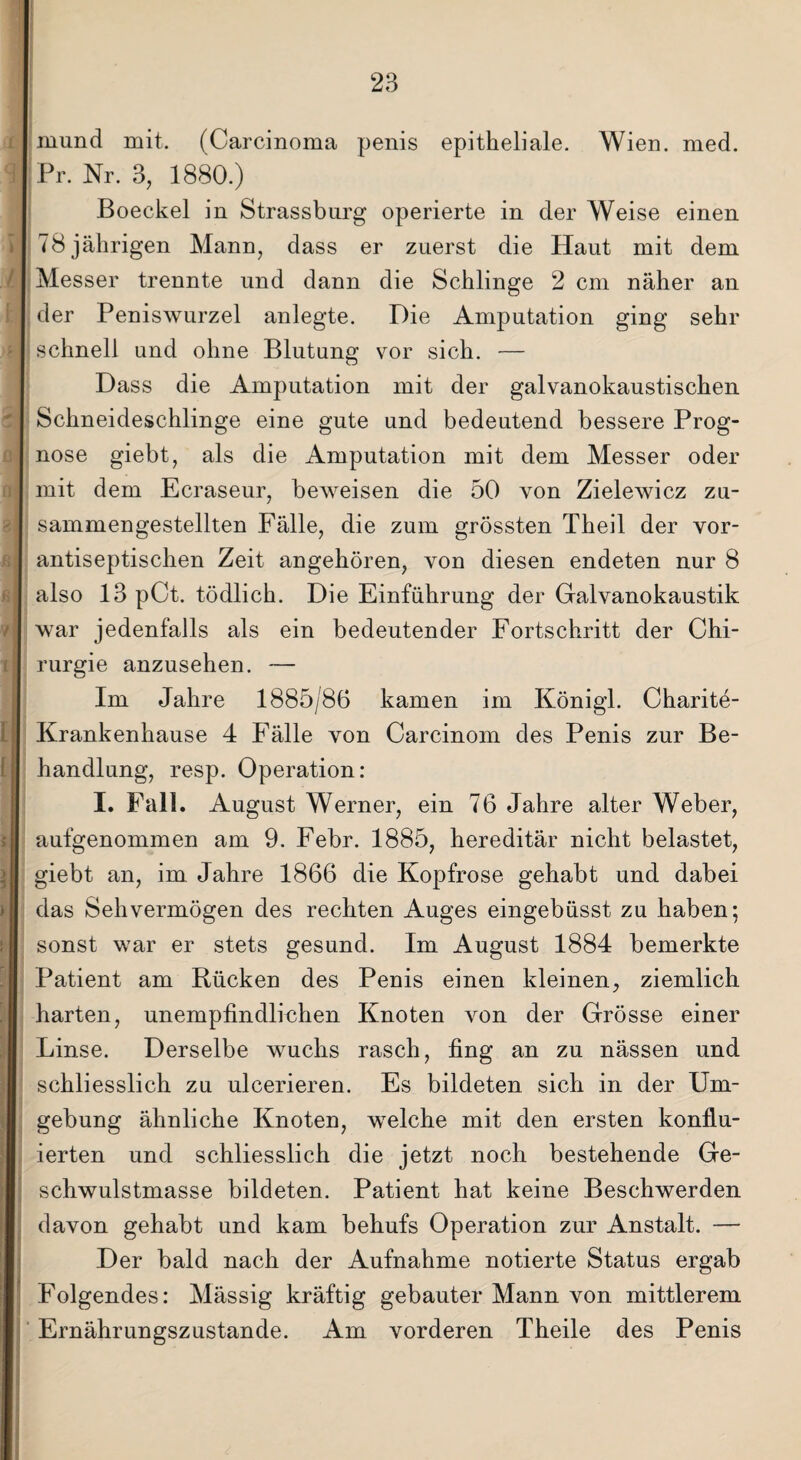 mund mit. (Carcinoma penis epitheliale. Wien. med. Pr. Nr. 3, 1880.) Boeckel in Strassburg operierte in der Weise einen 78 jährigen Mann, dass er zuerst die Haut mit dem Messer trennte und dann die Schlinge 2 cm näher an der Peniswurzel anlegte. Die Amputation ging sehr schnell und ohne Blutung vor sich. — Dass die Amputation mit der galvanokaustischen Schneideschlinge eine gute und bedeutend bessere Prog¬ nose giebt, als die Amputation mit dem Messer oder mit dem Ecraseur, beweisen die 50 von Zielewicz zu¬ sammengestellten Fälle, die zum grössten Theil der vor¬ antiseptischen Zeit angehören, von diesen endeten nur 8 also 13 pCt. tödlich. Die Einführung der Galvanokaustik war jedenfalls als ein bedeutender Fortschritt der Chi¬ rurgie anzusehen. — Im Jahre 1885/86 kamen im König!. Charite- Krankenhause 4 Fälle von Carcinom des Penis zur Be¬ handlung, resp. Operation: I. Fall. August Werner, ein 76 Jahre alter Weber, aufgenommen am 9. Febr. 1885, hereditär nicht belastet, giebt an, im Jahre 1866 die Kopfrose gehabt und dabei das Sehvermögen des rechten Auges eingebüsst zu haben; sonst war er stets gesund. Im August 1884 bemerkte Patient am Rücken des Penis einen kleinen, ziemlich harten, unempfindlichen Knoten von der Grösse einer Linse. Derselbe wuchs rasch, fing an zu nässen und schliesslich zu ulcerieren. Es bildeten sich in der Um¬ gebung ähnliche Knoten, welche mit den ersten konflu- ierten und schliesslich die jetzt noch bestehende Ge¬ schwulstmasse bildeten. Patient hat keine Beschwerden davon gehabt und kam behufs Operation zur Anstalt. — Der bald nach der Aufnahme notierte Status ergab Folgendes: Mässig kräftig gebauter Mann von mittlerem Ernährungszustände. Am vorderen Theile des Penis