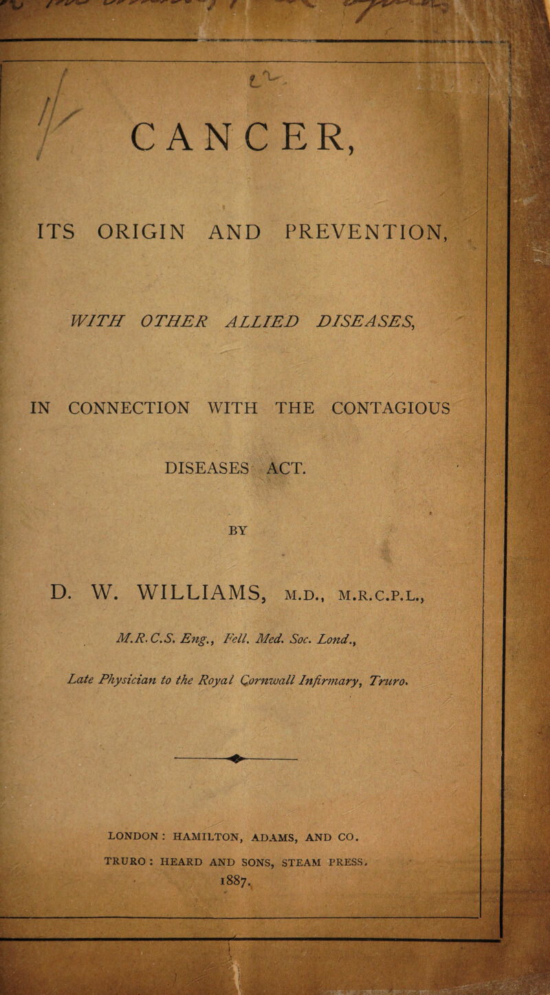 CANCER, ITS ORIGIN AND PREVENTION, WITH OTHER ALLIED DISEASES, IN CONNECTION WITH THE CONTAGIOUS DISEASES ACT. BY D. W. WILLIAMS, m.d., m.r.c.p.l., M.R.C.S. Eng., Fell. Med. Soc. Lond., Late Physician to the Royal Cornwall Infirmary, Truro. LONDON : HAMILTON, ADAMS, AND CO. TRURO : HEARD AND SONS, STEAM PRESS 1887. ■