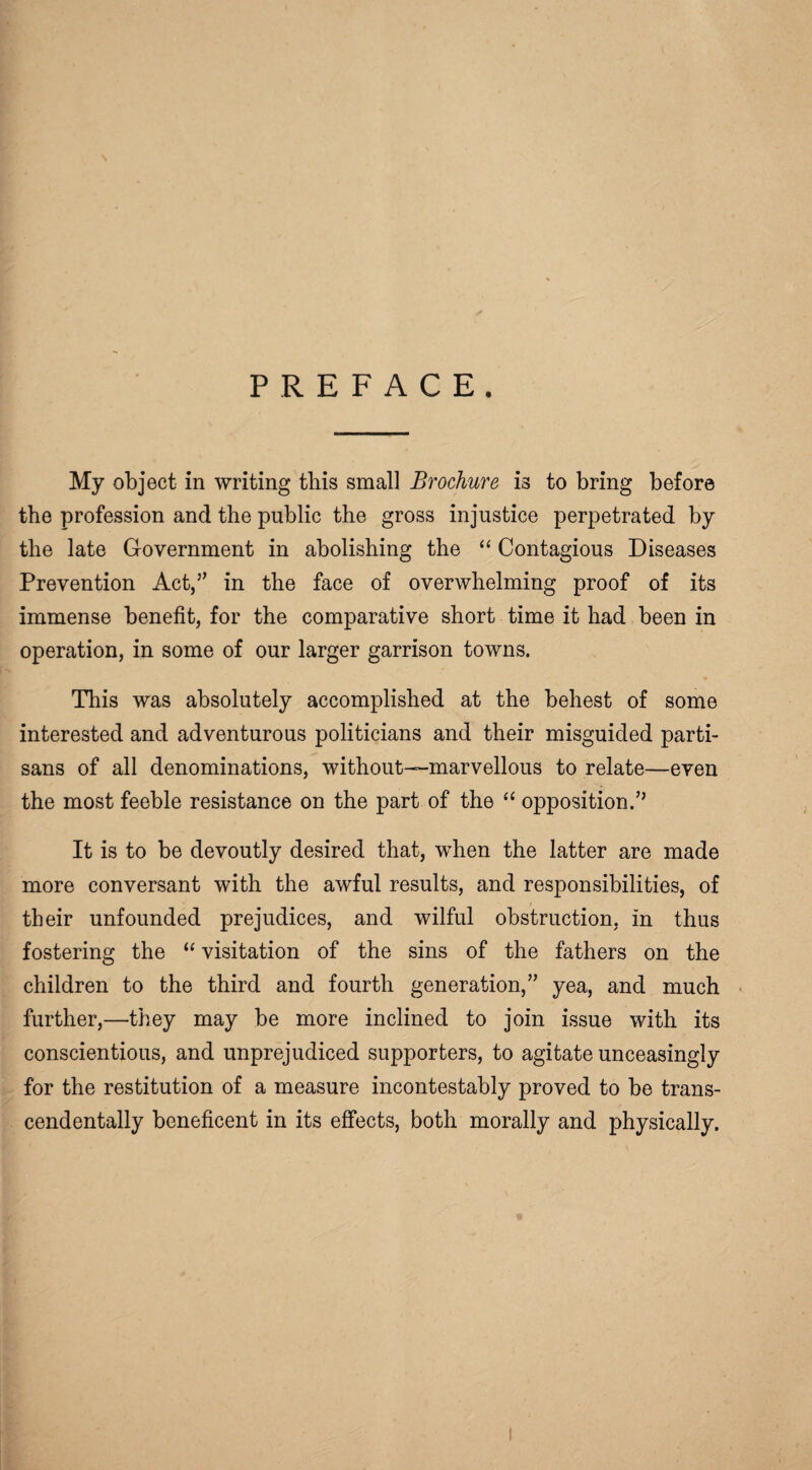 PREFACE. My object in writing tliis small Brochure is to bring before the profession and the public the gross injustice perpetrated by the late Government in abolishing the “ Contagious Diseases Prevention Act,” in the face of overwhelming proof of its immense benefit, for the comparative short time it had been in operation, in some of our larger garrison towns. This was absolutely accomplished at the behest of some interested and adventurous politicians and their misguided parti¬ sans of all denominations, without—marvellous to relate—even the most feeble resistance on the part of the “ opposition.” It is to be devoutly desired that, when the latter are made more conversant with the awful results, and responsibilities, of their unfounded prejudices, and wilful obstruction, in thus fostering the “ visitation of the sins of the fathers on the children to the third and fourth generation,” yea, and much further,—they may be more inclined to join issue with its conscientious, and unprejudiced supporters, to agitate unceasingly for the restitution of a measure incontestably proved to be trans- cendentally beneficent in its effects, both morally and physically.