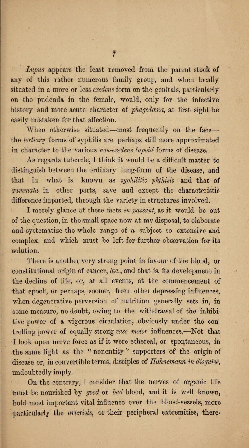 ? Lupus appears the least removed from the parent stock of any of this rather numerous family group, and when locally situated in a more or less exedens form on the genitals, particularly on the pudenda in the female, would, only for the infective history and more acute character of phagedcena, at first sight be easily mistaken for that affection. When otherwise situated—most frequently on the face— the tertiary forms of syphilis are perhaps still more approximated in character to the various non-exedens lupoid forms of disease. As regards tubercle, I think it would be a difficult matter to distinguish between the ordinary lung-form of the disease, and that in what is known as syphilitic phthisis and that of gummata in other parts, save and except the characteristic difference imparted, through the variety in structures involved. I merely glance at these facts en passant, as it would be out of the question, in the small space now at my disposal, to elaborate and systematize the whole range of a subject so extensile and complex, and which must be left for further observation for its solution. There is another very strong point in favour of the blood, or constitutional origin of cancer, &c., and that is, its development in the decline of life, or, at all events, at the commencement of that epoch, or perhaps, sooner, from other depressing influences, when degenerative perversion of nutrition generally sets in, in some measure, no doubt, owing to the withdrawal of the inhibi- tive power of a vigorous circulation, obviously under the con¬ trolling power of equally strong vaso motor influences.—Not that I look upon nerve force as if it were ethereal, or spontaneous, in the same light as the “ nonentity ” supporters of the origin of disease or, in convertible terms, disciples of Hahnemann in disguise, undoubtedly imply. On the contrary, I consider that the nerves of organic life must be nourished by good or bad blood, and it is well known, hold most important vital influence over the blood-vessels, more particularly the arteriols) or their peripheral extremities, there-