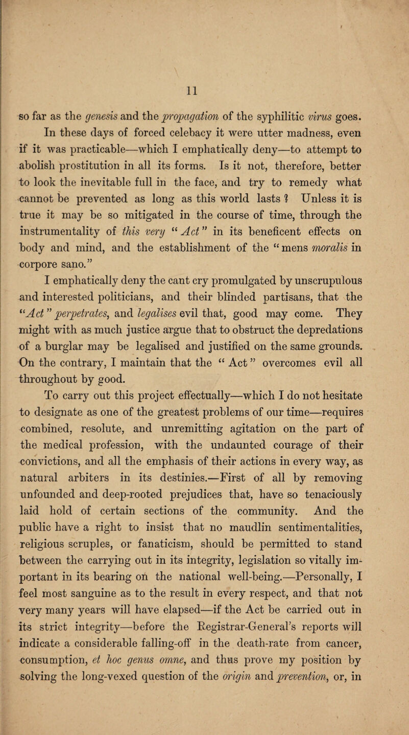 I 11 so far as the genesis and the propagation of the syphilitic virus goes. In these days of forced celebacy it were utter madness, even if it was practicable—which I emphatically deny—to attempt to abolish prostitution in all its forms. Is it not, therefore, better to look the inevitable full in the face, and try to remedy what cannot be prevented as long as this world lasts ? Unless it is true it may be so mitigated in the course of time, through the instrumentality of this very “ Act ” in its beneficent effects on body and mind, and the establishment of the “ mens moralis in corpore sano.” I emphatically deny the cant cry promulgated by unscrupulous and interested politicians, and their blinded partisans, that the “Act” perpetrates, and legalises evil that, good may come. They might with as much justice argue that to obstruct the depredations of a burglar may be legalised and justified on the same grounds. On the contrary, I maintain that the “ Act ” overcomes evil all throughout by good. To carry out this project effectually—which I do not hesitate to designate as one of the greatest problems of our time—requires combined, resolute, and unremitting agitation on the part of the medical profession, with the undaunted courage of their convictions, and all the emphasis of their actions in every way, as natural arbiters in its destinies.—First of all by removing unfounded and deep-rooted prejudices that, have so tenaciously laid hold of certain sections of the community. And the public have a right to insist that no maudlin sentimentalities, religious scruples, or fanaticism, should be permitted to stand between the carrying out in its integrity, legislation so vitally im¬ portant in its bearing on the national well-being.—Personally, I feel most sanguine as to the result in every respect, and that not very many years will have elapsed—if the Act be carried out in its strict integrity—before the Fegistrar-General’s reports will indicate a considerable falling-off in the death-rate from cancer, consumption, et hoc genus omne, and thus prove my position by solving the long-vexed question of the origin and prevention, or, in