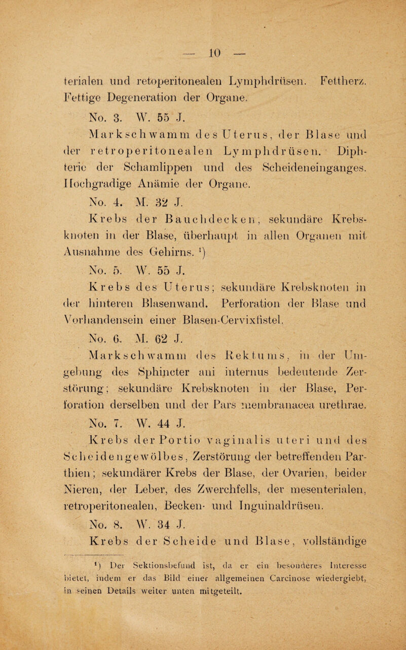 terialen lind retoperitonealen Lymphdrüsen. Fettherz. Fettige Degeneration der Organe. No. 3. W. 55 J. Markschwamm des Uterus, der Blase und der retroperitonea 1 en Lymphdrüsen. Diph- teric der Schamlippen und des Scheideneinganges. Hochgradige Anämie der Organe. No. 4. M. 32 J. K r e bs der B a u c h d e c k e n ; sekundäre Krebs¬ knoten in der Blase, überhaupt in allen Organen mit Ausnahme des Gehirns. l) No. 5. W. 55 J. Krebs d e s U t e r u s ; sekundäre Krebsknoten in der hinteren Blasenwand. Perforation der Blase und Vorllandensein einer Blasen-Cervixtistel. No. 6. M. 62 J. Mark s ch wamm des Rek tu msf in der Um - gehnng des Sphincter ani internus bedeutende Zer¬ störung; sekundäre Krebsknoten in der Blase, Per¬ foration derselben und der Pars membranaeea urethrae. No. 7. W. 44 J. Krebs der Portio vaginalis uteri und des Sch e id e ngewö 1 bes, Zerstörung der betreffenden Par- thien; sekundärer Krebs der Blase, der Ovarien, beider Nieren, der Leber, des Zwerchfells, der mesenterialen, retroperitonealen, Becken- und Inguinaldrüsen. No. 8. W. 34 J. Krebs der Scheide und Blase, vollständige *) Der Sektionsbefund ist, da er ein besonderes Interesse bietet, indem er das Bild einer allgemeinen Carcinose wiedergiebt, in seinen Details weiter unten mitgeteilt.