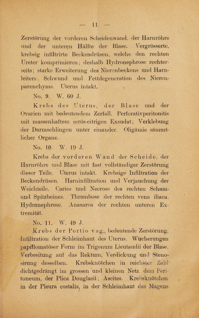 Zerstörung der vorderen Scheidenwand, der Harnröhre und der unteren Hälfte der Blase. Vergrösserte, krebsig infiltrirte Beckendrüsen, welche den rechten Ureter komprimieren; deshalb Hydronephrose reehter- seits; starke Erweiterung des Nierenbeckens und Harn¬ leiters, Schwund und Fettdegeneration des Nieren¬ parenchyms. Uterus intakt. * No. 9. W. 60 J. Krebs des .Uterus, der Blase und der Ovarien mit bedeutendem Zerfall. Perforativperitonitis mit massenhaftem serös-eitrigen Exsudat ; Verklebung der Darmschlingen unter einander. Oligämie sämmk licher Organe. No. 10. W. 19 J. Krebs der vorderen W and' der Scheid e, der Harnröhre und Blase mit fast vollständiger Zerstörung dieser Teile. Uterus intakt. Krebsige Infiltration der Beckendrüsen. Harninfiltration und Verjauchung der Weich teile. Caries und Necrose des rechten Scliam- und Spitzbeines. Thrombose der rechten vena iliaca. Hydronephrose. Anasarca der rechten unteren Ex¬ tremität. No. 11. W. 49 J. Krebs der Portio vag., bedeutende Zerstörung. Infiltration der Schleimhaut des Uterus. Wucherungen papiflomatöser Form im Trigonum Lieutaudii der Blase. Verbreitung auf das Rektum, Verdickung und Steno- sirung desselben. Krebsknötchen in reichster Zahl dichtgedrängt im grossen und kleinen Netz, dem Peri¬ toneum, der Plica Douglasii; Ascites. Krebsknötchen in der Pleura costalis, in der Schleimhaut, des Magens