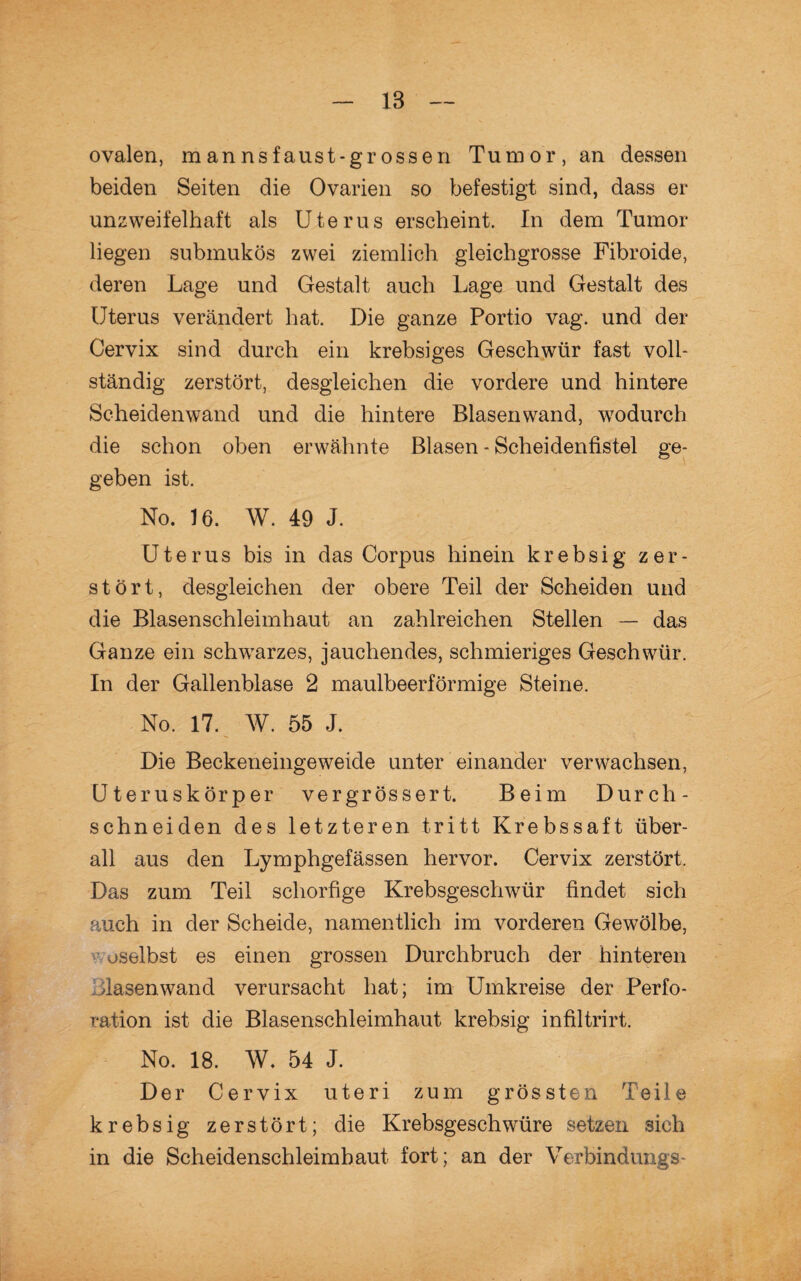 18 ovalen, mannsfaust*grossen Tumor, an dessen beiden Seiten die Ovarien so befestigt sind, dass er unzweifelhaft als Uterus erscheint. In dem Tumor liegen submukös zwei ziemlich gleichgrosse Fibroide, deren Lage und Gestalt auch Lage und Gestalt des Uterus verändert hat. Die ganze Portio vag. und der Cervix sind durch ein krebsiges Geschwür fast voll¬ ständig zerstört, desgleichen die vordere und hintere Scheidenwand und die hintere Blasenwand, wodurch die schon oben erwähnte Blasen - Scheidenfistel ge¬ geben ist. No. 16. W. 49 J. Uterus bis in das Corpus hinein krebsig zer¬ stört, desgleichen der obere Teil der Scheiden und die Blasenschieimhaut an zahlreichen Stellen — das Ganze ein schwarzes, jauchendes, schmieriges Geschwür. In der Gallenblase 2 maulbeerförmige Steine. No. 17. W. 55 J. Die Beckeneingeweide unter einander verwachsen, Uteruskörper vergrössert. Beim Durch¬ schneiden des letzteren tritt Krebssaft über¬ all aus den Lymphgefässen hervor. Cervix zerstört. Das zum Teil schorfige Krebsgeschwür findet sich auch in der Scheide, namentlich im vorderen Gewölbe, uselbst es einen grossen Durchbruch der hinteren dasenwand verursacht hat; im Umkreise der Perfo¬ ration ist die Blasenschleimhaut krebsig infiltrirt. No. 18. W. 54 J. Der Cervix uteri zum grössten Teile krebsig zerstört; die Krebsgeschwüre setzen 3ieh in die Scheidenschleimhaut fort; an der Verbindungs-