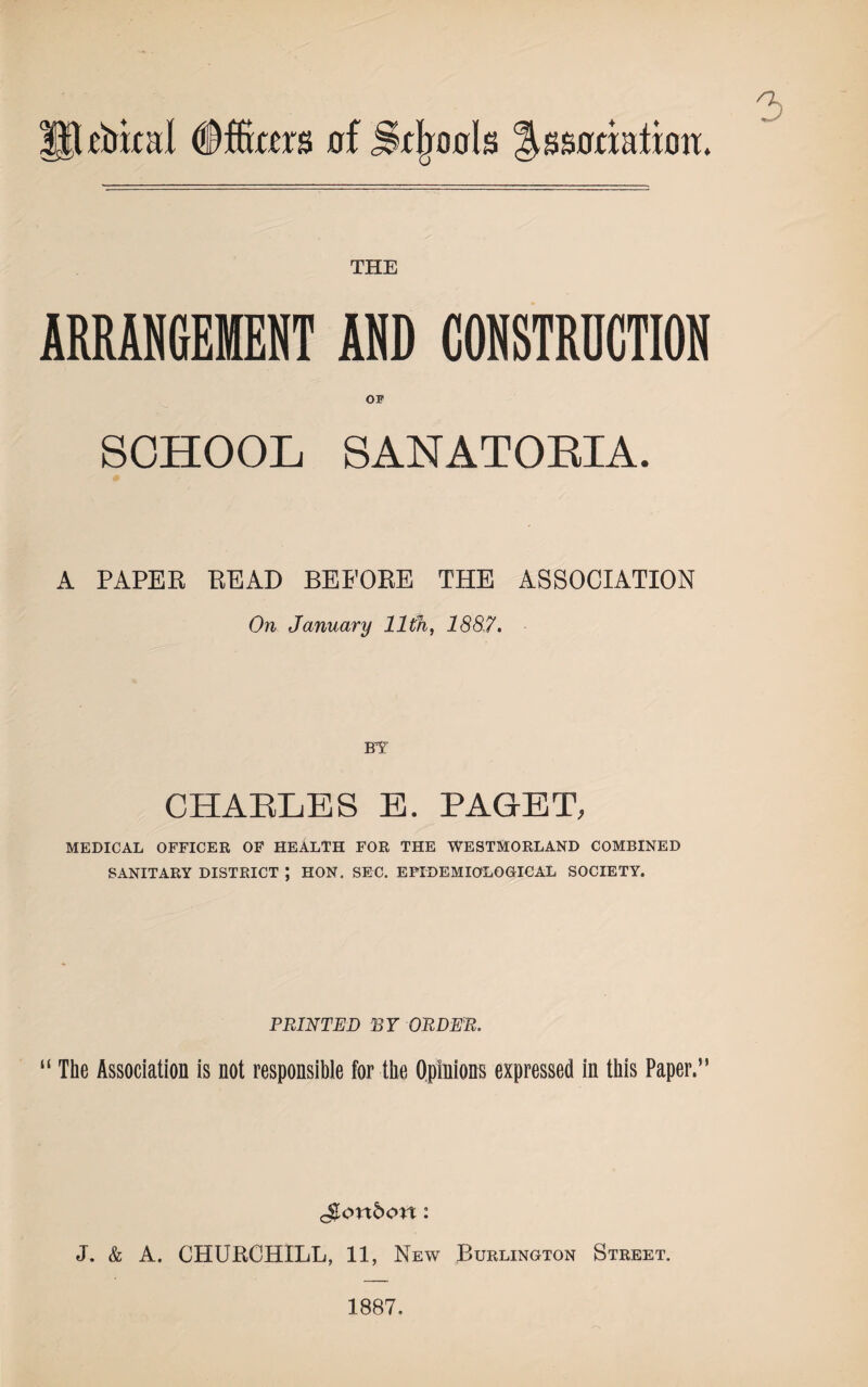 Utrbkal Officers of Srljools lUsoriatimi. 3 THE ARRANGEMENT AND CONSTRDCTION OF SCHOOL SANATORIA. A PAPER READ BEFORE THE ASSOCIATION On January lltfi, 1887. BY CHARLES E. PAGET, MEDICAL OFFICER OF HEALTH FOR THE WESTMORLAND COMBINED SANITARY DISTRICT ; HON. SEC. EPIDEMIOLOGICAL SOCIETY. PRINTED BY ORDER. “ The Association is not responsible for the Opinions expressed in this Paper.” J. & A. CHURCHILL, 11, New Burlington Street. 1887,