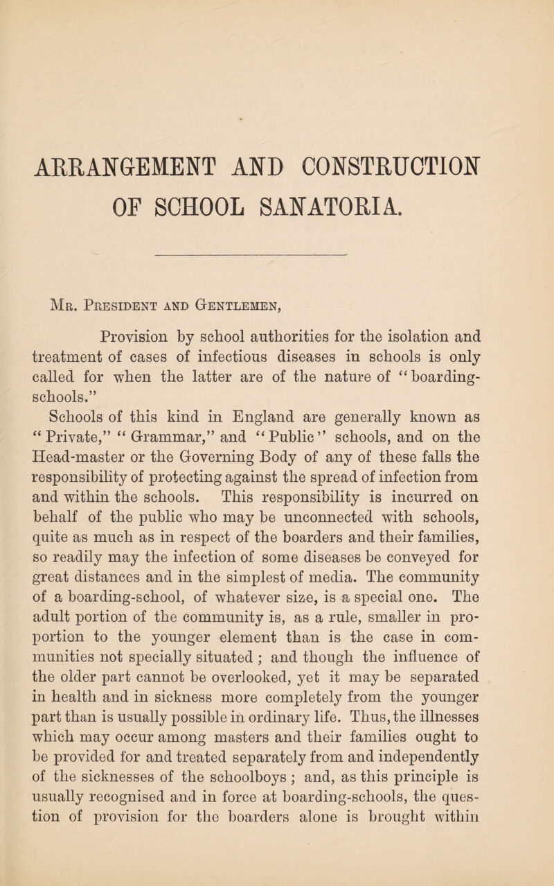 ARRANGEMENT AND CONSTRUCTION OF SCHOOL SANATORIA. Mr. President and Gentlemen, Provision by school authorities for the isolation and treatment of cases of infectious diseases in schools is only called for when the latter are of the nature of “ boarding- schools.” Schools of this kind in England are generally known as “Private,” “Grammar,” and “Public” schools, and on the Head-master or the Governing Body of any of these falls the responsibility of protecting against the spread of infection from and within the schools. This responsibility is incurred on behalf of the public who may be unconnected with schools, quite as much as in respect of the boarders and their families, so readily may the infection of some diseases be conveyed for great distances and in the simplest of media. The community of a boarding-school, of whatever size, is a special one. The adult portion of the community is, as a rule, smaller in pro¬ portion to the younger element than is the case in com¬ munities not specially situated; and though the influence of the older part cannot be overlooked, yet it may be separated in health and in sickness more completely from the younger part than is usually possible in ordinary life. Thus, the illnesses which may occur among masters and their families ought to be provided for and treated separately from and independently of the sicknesses of the schoolboys ; and, as this principle is usually recognised and in force at boarding-schools, the ques¬ tion of provision for the boarders alone is brought within