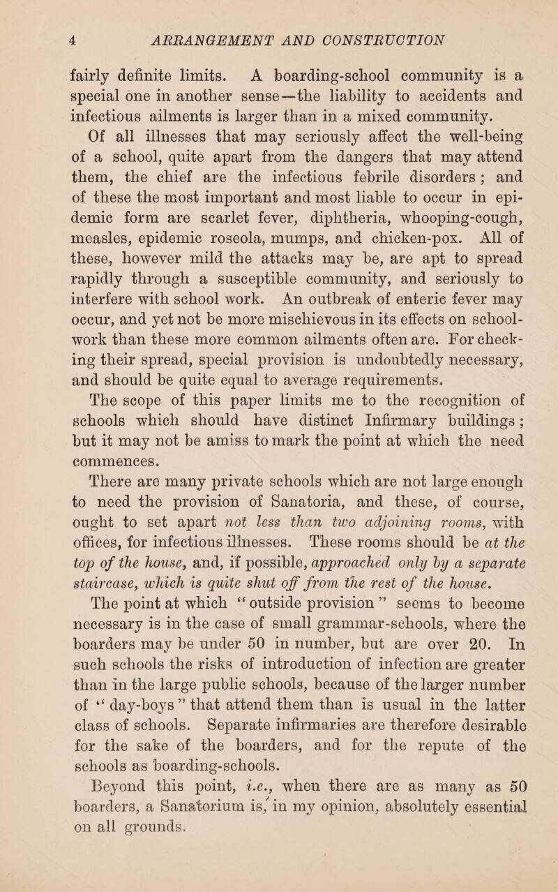 fairly definite limits. A boarding-school community is a special one in another sense—the liability to accidents and infectious ailments is larger than in a mixed community. Of all illnesses that may seriously affect the well-being of a school, quite apart from the dangers that may attend them, the chief are the infectious febrile disorders; and of these the most important and most liable to occur in epi¬ demic form are scarlet fever, diphtheria, whooping-cough, measles, epidemic roseola, mumps, and chicken-pox. All of these, however mild the attacks may be, are apt to spread rapidly through a susceptible community, and seriously to interfere with school work. An outbreak of enteric fever may occur, and yet not be more mischievous in its effects on school- work than these more common ailments often are. For check¬ ing their spread, special provision is undoubtedly necessary, and should be quite equal to average requirements. The scope of this paper limits me to the recognition of schools which should have distinct Infirmary buildings; but it may not be amiss to mark the point at which the need commences. There are many private schools which are not large enough to need the provision of Sanatoria, and these, of course, ought to set apart not less than two adjoining rooms, with offices, for infectious illnesses. These rooms should be at the top of the house, and, if possible, approached only by a separate staircase, which is quite shut off from the rest of the house. The point at which “ outside provision ” seems to become necessary is in the case of small grammar-schools, where the boarders may be under 50 in number, but are over 20. In such schools the risks of introduction of infection are greater than in the large public schools, because of the larger number of “ day-boys ” that attend them than is usual in the latter class of schools. Separate infirmaries are therefore desirable for the sake of the boarders, and for the repute of the schools as boarding-schools. Beyond this point, i.e., when there are as many as 50 boarders, a Sanatorium is, in my opinion, absolutely essential on all grounds.