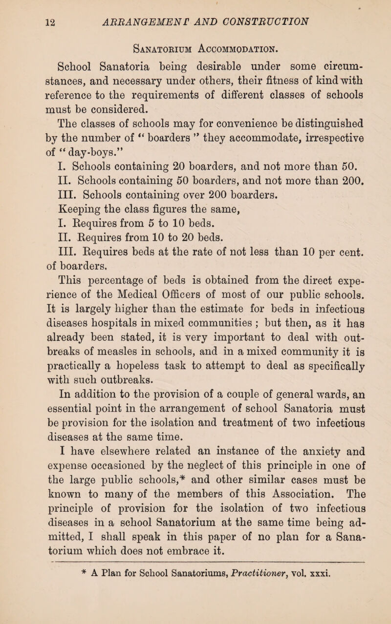 Sanatorium Accommodation. School Sanatoria being desirable under some circum¬ stances, and necessary under others, their fitness of kind with reference to the requirements of different classes of schools must be considered. The classes of schools may for convenience be distinguished by the number of “ boarders ” they accommodate, irrespective of “ day-boys.” I. Schools containing 20 boarders, and not more than 50. II. Schools containing 50 boarders, and not more than 200. III. Schools containing over 200 boarders. Keeping the class figures the same, I. Requires from 5 to 10 beds. II. Requires from 10 to 20 beds. III. Requires beds at the rate of not less than 10 per cent, of boarders. This percentage of beds is obtained from the direct expe¬ rience of the Medical Officers of most of our public schools. It is largely higher than the estimate for beds in infectious diseases hospitals in mixed communities ; but then, as it has already been stated, it is very important to deal with out¬ breaks of measles in schools, and in a mixed community it is practically a hopeless task to attempt to deal as specifically with such outbreaks. In addition to the provision of a couple of general wards, an essential point in the arrangement of school Sanatoria must be provision for the isolation and treatment of two infectious diseases at the same time. I have elsewhere related an instance of the anxiety and expense occasioned by the neglect of this principle in one of the large public schools,* and other similar cases must be known to many of the members of this Association. The principle of provision for the isolation of two infectious diseases in a school Sanatorium at the same time being ad¬ mitted, I shall speak in this paper of no plan for a Sana¬ torium which does not embrace it. * A Plan for School Sanatoriums, Practitioner, vol. xxxi.