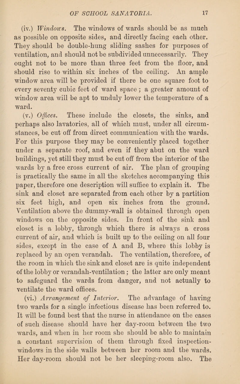 (iv.) Windows. The windows of wards should be as much as possible on opposite sides, and directly facing each other. They should be double-hung sliding sashes for purposes of ventilation, and should not be subdivided unnecessarily. They ought not to be more than three feet from the floor, and should rise to within six inches of the ceiling. An ample window area will be provided if there be one square foot to every seventy cubic feet of ward space ; a greater amount of window area will be apt to unduly lower the temperature of a ward. (v.) Offices. These include the closets, the sinks, and perhaps also lavatories, all of which must, under all circum¬ stances, be cut off from direct communication with the wards. For this purpose they may be conveniently placed together under a separate roof, and even if they abut on the ward buildings, yet still they must be cut off from the interior of the wards by a free cross current of air. The plan of grouping is practically the same in all the sketches accompanying this paper, therefore one description will suffice to explain it. The sink and closet are separated from each other by a partition six feet high, and open six inches from the ground. Ventilation above the dummy-wall is obtained through open windows on the opposite sides. In front of the sink and closet is a lobby, through which there is always a cross current of air, and which is built up to the ceiling on all four sides, except in the case of A and B, where this lobby is replaced by an open verandah. The ventilation, therefore, of the room in which the sink and closet are is quite independent of the lobby or verandah-ventilation; the latter are only meant to safeguard the wards from danger, and not actually to ventilate the ward offices. (vi.) Arrangement of Interior. The advantage of having two wards for a single infectious disease has been referred to. It will be found best that the nurse in attendance on the cases of such disease should have her day-room between the two wards, and when in her room she should be able to maintain a constant supervision of them through fixed inspection- windows in the side walls between her room and the wards. Her day-room should not be her sleeping-room also. The