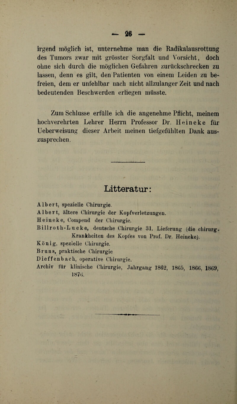 irgend möglich ist, unternehme man die Radikalausrottung des Tumors zwar mit grösster Sorgfalt und Vorsicht, doch ohne sich durch die möglichen Gefahren zurückschrecken zu lassen, denn es gilt, den Patienten von einem Leiden zu be¬ freien, dem er unfehlbar nach nicht allzulanger Zeit und nach bedeutenden Beschwerden erliegen müsste. Zum Schlüsse erfülle ich die angenehme Pflicht, meinem hochverehrten Lehrer Herrn Professor Dr. Heineke für Lieber Weisung dieser Arbeit meinen tiefgefühlten Dank aus¬ zusprechen. Litteratur: Albert, spezielle Chirurgie. Albert, ältere Chirurgie der Kopfverletzungen. Heineke, Compend der Chirurgie. Billroth-Lueke, deutsche Chirurgie 31. Lieferung (die Chirurg. Krankheiten des Kopfes von Prof. Dr. Heineke). König, spezielle Chirurgie. Bruns, praktische Chirurgie Dieffenbach, operative Chirurgie. Archiv für klinische Chirurgie, Jahrgang 1862, 1865, 1866, 1869, 1876.