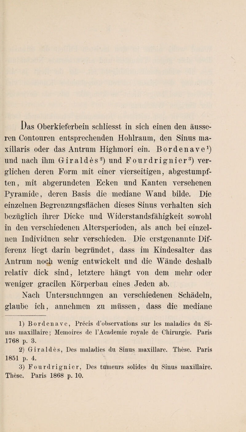 Das Oberkieferbein schliesst in sich einen den äusse¬ ren Contouren entsprechenden Hohlraum, den Sinus ma- xillaris oder das Antrum Highmori ein. B o r d e n a y ex) und nach ihm 0 i r a 1 d e s1 2) und F o u r d r i g n i e r3) ver¬ glichen deren Form mit einer vierseitigen, abgestumpf¬ ten, mit abgerundeten Ecken und Kanten versehenen Pyramide, deren Basis die mediane Wand bilde. Die einzelnen Begrenzungsflächen dieses Sinus verhalten sich bezüglich ihrer Dicke und Widerstandsfähigkeit sowohl in den verschiedenen Altersperioden, als auch bei einzel¬ nen Individuen sehr verschieden. Die erstgenannte Dif¬ ferenz liegt darin begründet, dass im Kindesalter das Antrum noch wenig entwickelt und die Wände deshalb relativ dick sind, letztere hängt von dem mehr oder weniger gracilen Körperbau eines Jeden ab. Nach Untersuchungen an verschiedenen Schädeln, glaube ich, annehmen zu müssen, dass die mediane 1) Bordenave, Preeis d’observations sur les maladies du Si¬ nus maxillaire; Memoires de l’Academie royale de Chirurgie. Paris 1768 p. 3. 2) Giraldes, Des maladies du Sinus maxillare. These. Paris 1851 p. 4. 3) Fourdrignicr, Des tumeurs solides du Sinus maxillaire. These. Paris 1868 p. 10.