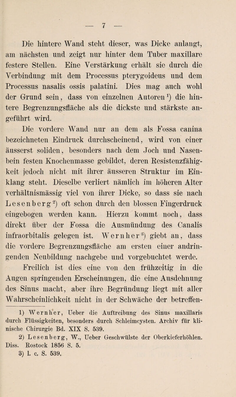 Die hintere Wand stellt dieser, was Dicke anlangt, am nächsten und zeigt nur hinter dem Tuber maxillare festere Stellen. Eine Verstärkung erhält sie durch die Verbindung mit dem Processus pterygoideus und dem Processus nasalis ossis palatini. Dies mag auch wohl der Grund sein, dass von einzelnen Autoren1) die hin¬ tere Begrenzungsfläche als die dickste und stärkste an¬ geführt wird. Die vordere Wand nur an dem als Fossa canina bezeichneten Eindruck durchscheinend, wird von einer äusserst soliden, besonders nach dem Joch und Nasen¬ bein festen Knochenmasse gebildet, deren Kesistenzfähig- keit jedoch nicht mit ihrer äusseren Struktur im Ein¬ klang steht. Dieselbe verliert nämlich im höheren Alter verhältnismässig viel von ihrer Dicke, so dass sie nach L e s e n b e r g *2) oft schon durch den blossen Fingerdruck eingebogen werden kann. Hierzu kommt noch, dass direkt über der Fossa die Ausmündung des Canalis infraorbitalis gelegen ist. W e r n h e r3) giebt an, dass die vordere Begrenzungsfläche am ersten einer andrin¬ genden Neubildung nachgebe und vorgebuchtet werde. Freilich ist dies eine von den frühzeitig in die Augen springenden Erscheinungen, die eine Ausdehnung des Sinus macht, aber ihre Begründung liegt mit aller Wahrscheinlichkeit nicht in der Schwäche der betreifen- 1) Wern her, Ueber die Auftreibung des Sinus maxillaris durch Flüssigkeiten, besonders durch Schleimcysten. Archiv für kli¬ nische Chirurgie Bd. XIX S. 539. 2) Lesenberg, W., Ueber Geschwülste der Oberkieferhöhlen. Diss. Rostock 1856 S. 5. 3) 1. c. S. 539.