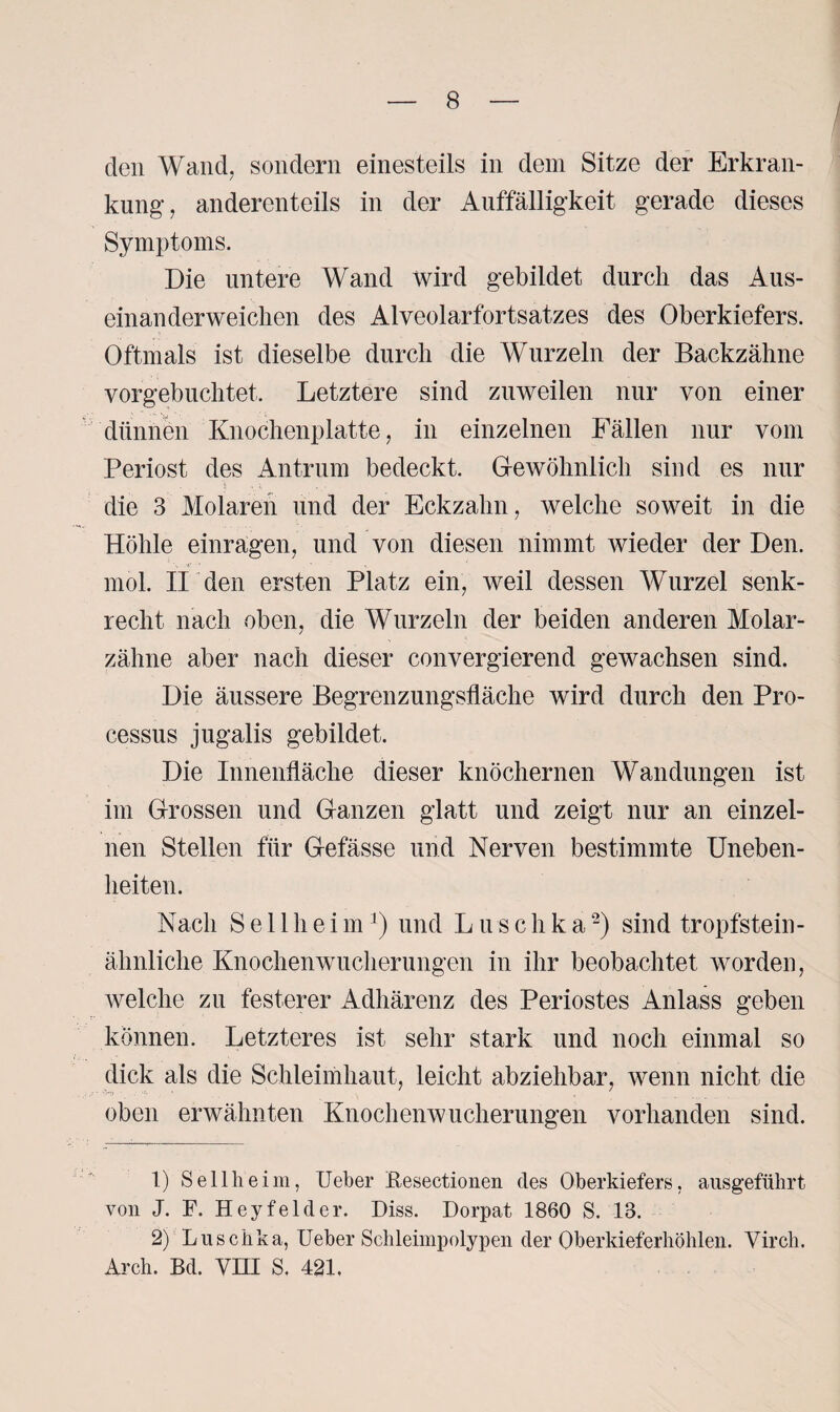 den Wand, sondern einesteils in dem Sitze der Erkran¬ kung, anderenteils in der Auffälligkeit gerade dieses Symptoms. Die untere Wand wird gebildet durch das Aus¬ einanderweichen des Alveolarfortsatzes des Oberkiefers. Oftmals ist dieselbe durch die Wurzeln der Backzähne vorgebuchtet. Letztere sind zuweilen nur von einer dünnen Knochenplatte, in einzelnen Fällen nur vom Periost des Antrum bedeckt. Gewöhnlich sind es nur die 3 Molaren und der Eckzahn, welche soweit in die Höhle einragen, und von diesen nimmt wieder der Den. mol. II den ersten Platz ein, weil dessen Wurzel senk¬ recht nach oben, die Wurzeln der beiden anderen Molar¬ zähne aber nach dieser convergierend gewachsen sind. Die äussere Begrenzungsfläche wird durch den Pro¬ cessus jugalis gebildet. Die Innenfläche dieser knöchernen Wandungen ist im Grossen und Ganzen glatt und zeigt nur an einzel¬ nen Stellen für Gefässe und Nerven bestimmte Uneben¬ heiten. Nach S e 11 h e i m1) und Luschka2) sind tropfstein¬ ähnliche Knochenwucherungen in ihr beobachtet worden, welche zu festerer Adhärenz des Periostes Anlass geben können. Letzteres ist sehr stark und noch einmal so dick als die Schleimhaut, leicht abziehbar, wenn nicht die oben erwähnten Knochenwucherungen vorhanden sind. 1) Seilheim, Ueber Besectionen des Oberkiefers, ausgeführt von J. F. Heyfelder. Diss. Dorpat 1860 S. 13. 2) Luschka, Ueber Selileimpolypen der Oberkieferhöhlen. Virch. Arch. Bd. VIII S. 421,