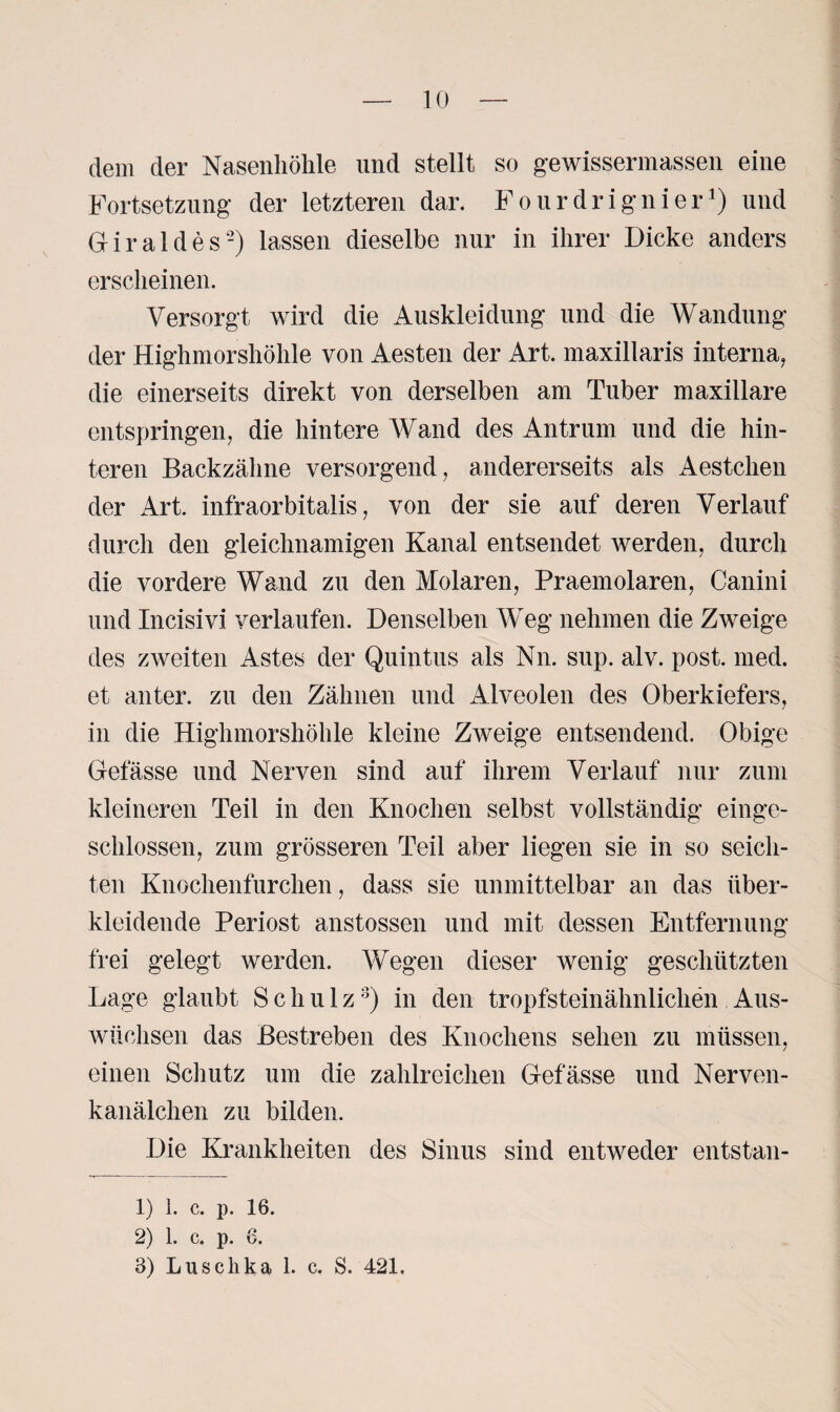 dem der Nasenhöhle und stellt so gewissermassen eine Fortsetzung der letzteren dar. Fourdrignier1) und Giraldes-) lassen dieselbe nur in ihrer Dicke anders erscheinen. Versorgt wird die Auskleidung und die Wandung der Highmorshöhle von Aesten der Art. maxillaris interna, die einerseits direkt von derselben am Tuber maxillare entspringen, die hintere Wand des Antrum und die hin¬ teren Backzähne versorgend, andererseits als Aestchen der Art. infraorbitalis, von der sie auf deren Verlauf durch den gleichnamigen Kanal entsendet werden, durch die vordere Wand zu den Molaren, Praemolaren, Canini und Incisivi verlaufen. Denselben Weg nehmen die Zweige des zweiten Astes der Quintus als Nn. sup. alv. post. med. et anter. zu den Zähnen und Alveolen des Oberkiefers, in die Highmorshöhle kleine Zweige entsendend. Obige Gelasse und Nerven sind auf ihrem Verlauf nur zum kleineren Teil in den Knochen selbst vollständig einge¬ schlossen, zum grösseren Teil aber liegen sie in so seich¬ ten Knochenfurchen, dass sie unmittelbar an das über¬ kleidende Periost anstossen und mit dessen Entfernung frei gelegt werden. Wegen dieser wenig geschützten Lage glaubt Schulz3) in den tropfsteinähnlichen Aus¬ wüchsen das Bestreben des Knochens sehen zu müssen, einen Schutz um die zahlreichen Gefässe und Nerven- kanälchen zu bilden. Die Krankheiten des Sinus sind entweder entstan- 1) l. c. p. 16. 2) 1. c. p. 6. 3) Luschka 1. c. S. 421.