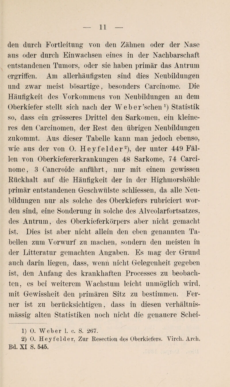 den durch Fortleitung von den Zähnen oder der Nase aus oder durch Einwachsen eines in der Nachbarschaft entstandenen Tumors, oder sie haben primär das Antrum ergriffen. Am allerhäufigsten sind dies Neubildungen und zwar meist bösartige, besonders Carcinome. Die Häufigkeit des Vorkommens von Neubildungen an dem Oberkiefer stellt sich nach der Weber ’schenl) Statistik so, dass ein grösseres Drittel den Sarkomen, ein kleine¬ res den Carcinomen, der Rest den übrigen Neubildungen zukommt. Aus dieser Tabelle kann man jedoch ebenso, wie aus der von 0. Heyfelder2), der unter 449 Fäl¬ len von Oberkiefererkrankungen 48 Sarkome, 74 Carci¬ nome, 3 Cancroide anführt, nur mit einem gewissen Rückhalt auf die Häufigkeit der in der Highmorshöhle primär entstandenen Geschwülste schliessen, da alle Neu¬ bildungen nur als solche des Oberkiefers rubriciert wor¬ den sind, eine Sonderung in solche des Alveolarfortsatzes, des Antrum, des Oberkieferkörpers aber nicht gemacht ist. Dies ist aber nicht allein den eben genannten Ta¬ bellen zum Vorwurf zu machen, sondern den meisten in der Litteratur gemachten Angaben. Es mag der Grund auch darin liegen, dass, wenn nicht Gelegenheit gegeben ist, den Anfang des krankhaften Processes zu beobach¬ ten, es bei weiterem Wachstum leicht unmöglich wird, mit Gewissheit den primären Sitz zu bestimmen. Fer¬ ner ist zu berücksichtigen, dass in diesen verhältnis¬ mässig alten Statistiken noch nicht die genauere Scliei- 1) 0. Weber 1. c. S. 267. 2) 0. Heyfelder, Zur Reseetion des Oberkiefers. Virch. Arcli, Bd. XI S. 545,