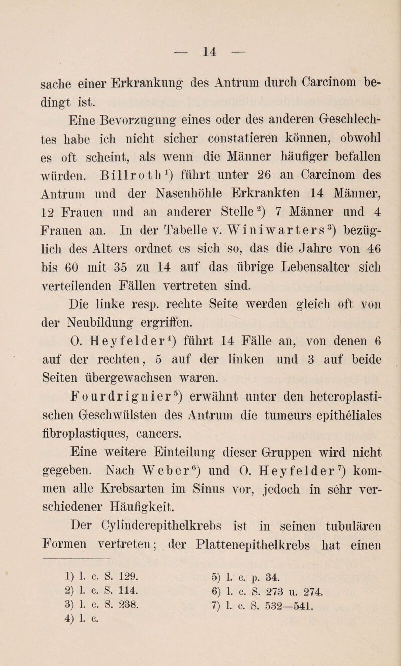 sache einer Erkrankung- des Antrum durch Carcinom be¬ dingt ist. Eine Bevorzugung eines oder des anderen Geschlech¬ tes habe ich nicht sicher constatieren können, obwohl es oft scheint, als wenn die Männer häufiger befallen würden. Billroth1) führt unter 26 an Carcinom des Antrum und der Nasenhöhle Erkrankten 14 Männer, 12 Frauen und an anderer Stelle2) 7 Männer und 4 Frauen an. In der Tabelle v. Winiwarters3) bezüg¬ lich des Alters ordnet es sich so, das die Jahre von 46 bis 60 mit 35 zu 14 auf das übrige Lebensalter sich verteilenden Fällen vertreten sind. Die linke resp. rechte Seite werden gleich oft von der Neubildung ergriffen. 0. Hey fei der4) führt 14 Fälle an, von denen 6 auf der rechten, 5 auf der linken und 3 auf beide Seiten übergewachsen waren. Fourdrignier5) erwähnt unter den heteroplasti¬ schen Geschwülsten des Antrum die tumeurs epitheliales fibroplastiques, cancers. Eine weitere Einteilung dieser Gruppen wird nicht gegeben. Nach Weber6) und 0. Hey fei der7) kom¬ men alle Krebsarten im Sinus vor, jedoch in sehr ver¬ schiedener Häufigkeit. Der Cylinderepithelkrebs ist in seinen tubulären Formen vertreten; der Plattenepithelkrebs hat einen 1) 1. c. S. 129. 2) l. c. s. 114. 4) 1. c. 5) 1. c. p. 34. 6) 1. c. S. 273 u. 274.