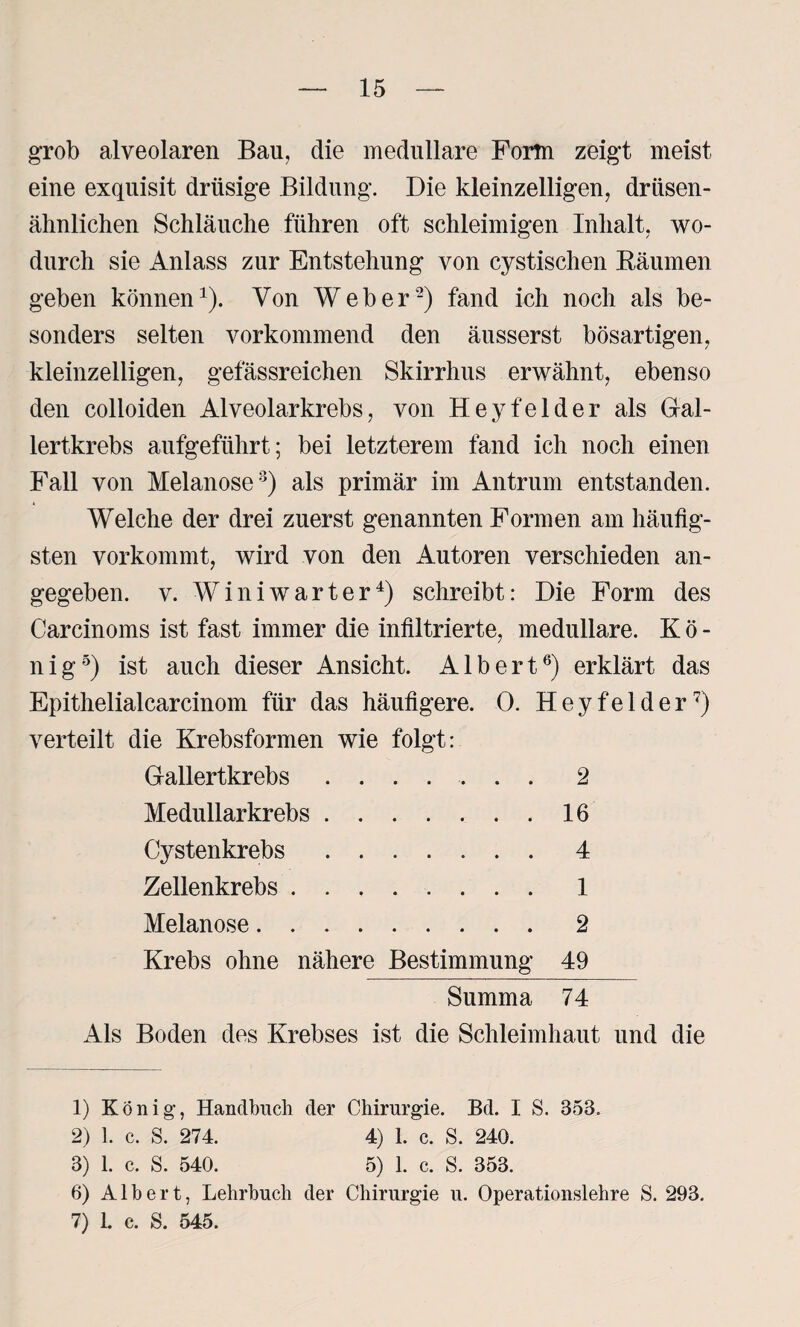 grob alveolaren Bau, die medulläre Form zeigt meist eine exquisit drüsige Bildung. Die kleinzelligen, driisen- ähnlichen Schläuche führen oft schleimigen Inhalt, wo¬ durch sie Anlass zur Entstehung von cystischen Bäumen geben können1 2). Von Weber-) fand ich noch als be¬ sonders selten vorkommend den äusserst bösartigen, kleinzelligen, gefässreichen Skirrhus erwähnt, ebenso den colloiden Alveolar krebs, von Hey fei der als Gal¬ lertkrebs aufgeführt; bei letzterem fand ich noch einen Fall von Melanose3) als primär im Antrum entstanden. Welche der drei zuerst genannten Formen am häufig¬ sten vorkommt, wird von den Autoren verschieden an¬ gegeben. v. W i n i w a r t e r4) schreibt: Die Form des Carcinoms ist fast immer die infiltrierte, medulläre. Kö¬ nig5) ist auch dieser Ansicht. Albert6) erklärt das Epithelialcarcinom für das häufigere. 0. Heyfelder7) verteilt die Krebsformen wie folgt: Gallertkrebs ....... 2 Medullarkrebs.16 Cystenkrebs.4 Zellenkrebs. 1 Melanose.2 Krebs ohne nähere Bestimmung 49 Summa 74 Als Boden des Krebses ist die Schleimhaut und die 1) König, Handbuch der Chirurgie. Bd. I S. 358. 2) 1. c. S. 274. 4) 1. c. S. 240. 3) 1. c. S. 540. 5) 1. c. S. 353. 6) Albert, Lehrbuch der Chirurgie u. Operationslehre S. 293.