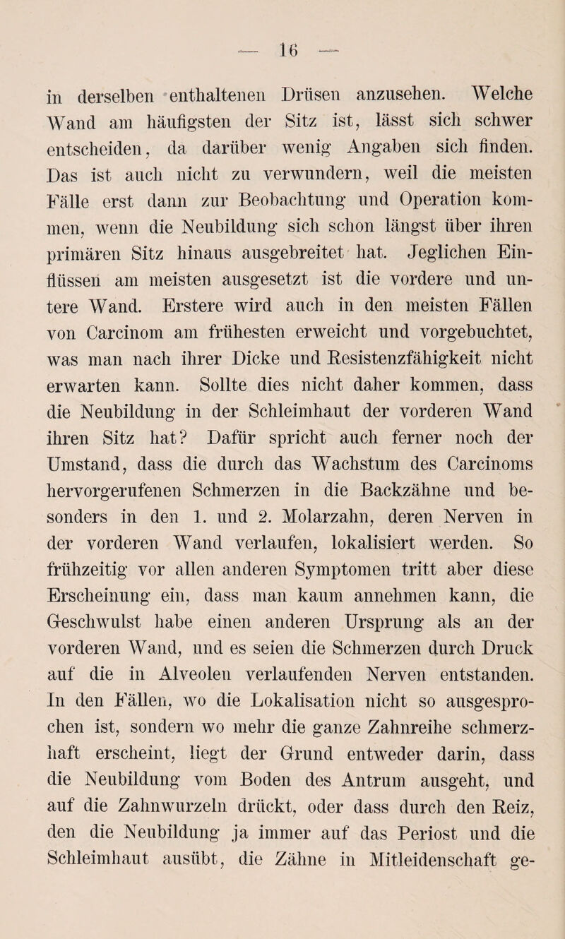 in derselben enthaltenen Drüsen anzusehen. Welche Wand am häufigsten der Sitz ist, lässt sich schwer entscheiden, da darüber wenig Angaben sich finden. Das ist auch nicht zu verwundern, weil die meisten Fälle erst dann zur Beobachtung und Operation kom¬ men, wenn die Neubildung sich schon längst über ihren primären Sitz hinaus ausgebreitet hat. Jeglichen Ein¬ flüssen am meisten ausgesetzt ist die vordere und un¬ tere Wand. Erstere wird auch in den meisten Fällen von Carcinom am frühesten erweicht und vorgebuchtet, was man nach ihrer Dicke und Eesistenzfähigkeit nicht erwarten kann. Sollte dies nicht daher kommen, dass die Neubildung in der Schleimhaut der vorderen Wand ihren Sitz hat? Dafür spricht auch ferner noch der Umstand, dass die durch das Wachstum des Carcinoms hervorgerufenen Schmerzen in die Backzähne und be¬ sonders in den 1. und 2. Molarzahn, deren Nerven in der vorderen Wand verlaufen, lokalisiert werden. So frühzeitig vor allen anderen Symptomen tritt aber diese Erscheinung ein, dass man kaum annehmen kann, die Geschwulst habe einen anderen Ursprung als an der vorderen Wand, und es seien die Schmerzen durch Druck auf die in Alveolen verlaufenden Nerven entstanden. In den Fällen, wo die Lokalisation nicht so ausgespro¬ chen ist, sondern wo mehr die ganze Zahnreihe schmerz¬ haft erscheint, liegt der Grund entweder darin, dass die Neubildung vom Boden des Antrum ausgeht, und auf die Zahnwurzeln drückt, oder dass durch den Beiz, den die Neubildung ja immer auf das Periost und die Schleimhaut ausübt, die Zähne in Mitleidenschaft ge-