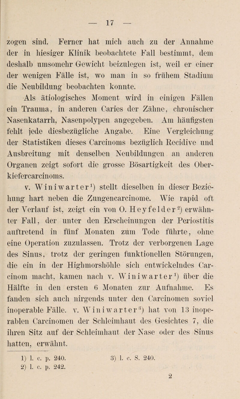 zogen sind. Ferner hat mich auch zu der Annahme der in hiesiger Klinik beobachtete Fall bestimmt, dem deshalb umsomehr Gewicht beizulegen ist, weil er einer der wenigen Fälle ist, wo man in so frühem Stadium die Neubildung beobachten konnte. Als ätiologisches Moment wird in einigen Fällen ein Trauma, in anderen Caries der Zähne, chronischer Nasenkatarrh, Nasenpolypen angegeben. Am häufigsten fehlt jede diesbezügliche Angabe. Eine Vergleichung der Statistiken dieses Carcinoms bezüglich Becidive und Ausbreitung mit denselben Neubildungen an anderen Organen zeigt sofort die grosse Bösartigkeit des Ober- kiefercarcinoms. v. Winiwarter*) stellt dieselben in dieser Bezie¬ hung hart neben die Zungencarcinome. Wie rapid oft der Verlauf ist, zeigt ein von 0. Heyfelder1 2) erwähn¬ ter Fall, der unter den Erscheinungen der Periostitis auftretend in fünf Monaten zum Tode führte, ohne eine Operation zuzulassen. Trotz der verborgenen Lage des Sinus, trotz der geringen funktionellen Störungen, die ein in der Highmorshöhle sich entwickelndes Car- cinom macht, kamen nach v. W i n i w arte r*) über die Hälfte in den ersten 6 Monaten zur Aufnahme. Es fanden sich auch nirgends unter den Carcinomen soviel inoperable Fälle, v. W i n i w a r t e r8) hat von 13 inope¬ rablen Carcinomen der Schleimhaut des Gesichtes 7, die ihren Sitz auf der Schleimhaut der Nase oder des Sinus hatten, erwähnt. 1) 1. c. p. 240. 2) 1. c. p. 242. 3) 1. c. S. 240. 2