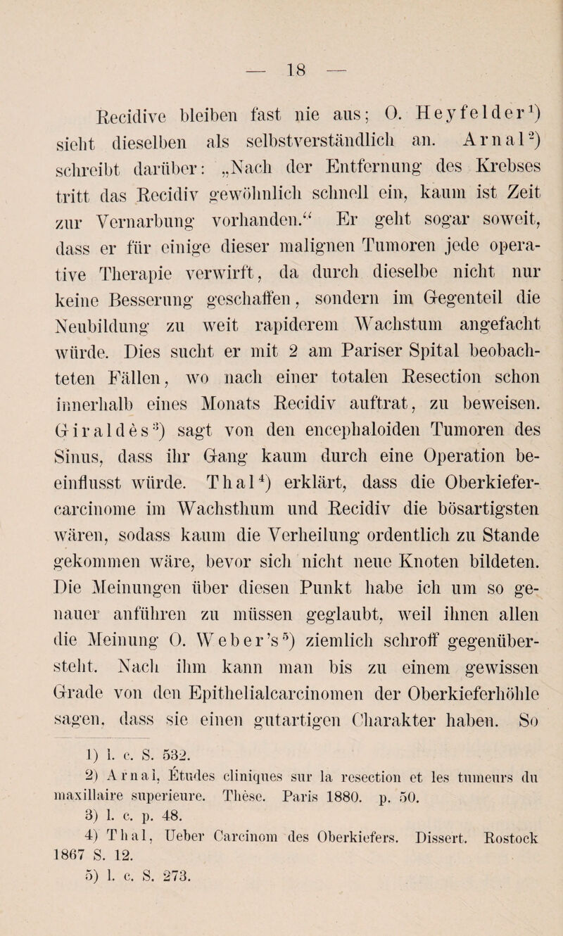 Recidive bleiben fast nie ans; 0. Heyfelder1) siebt dieselben als selbstverständlich an. Arnal'2) schreibt darüber: „Nach der Entfernung des Krebses tritt das Recidiv gewöhnlich schnell ein, kaum ist Zeit zur Vernarbung vorhanden. Er geht sogar soweit, dass er für einige dieser malignen Tumoren jede opera¬ tive Therapie verwirft, da durch dieselbe nicht nur keine Besserung geschaffen, sondern im Gegenteil die Neubildung zu weit rapiderem Wachstum angefacht würde. Dies sucht er mit 2 am Pariser Spital beobach¬ teten Fällen, wo nach einer totalen Resection schon innerhalb eines Monats Recidiv auftrat, zu beweisen. Giraldes:i) sagt von den encephaloiden Tumoren des Sinus, dass ihr Gang kaum durch eine Operation be¬ einflusst würde. Thal4) erklärt, dass die Oberkiefer- earcinome im Wachsthum und Recidiv die bösartigsten wären, sodass kaum die Verheilung ordentlich zu Stande gekommen wäre, bevor sich nicht neue Knoten bildeten. Die Meinungen über diesen Punkt habe ich um so ge¬ nauer anführen zu müssen geglaubt, weil ihnen allen die Meinung 0. Weber’s5) ziemlich schroff gegenüber¬ steht. Nach ihm kann man bis zu einem gewissen Grade von den Epithelialcarcinomen der Oberkieferhöhle sagen, dass sie einen gutartigen Charakter haben. So 1) 1. c. s. 532. 2) Ar nah Etudes cliniques sur la resection et les tmneurs du maxillaire superieure. These. Paris 1880. p. 50. 3) 1. c. p. 48. 4) Thal, Ueber Carcinom des Oberkiefers. Dissert. Rostock 1867 S. 12.