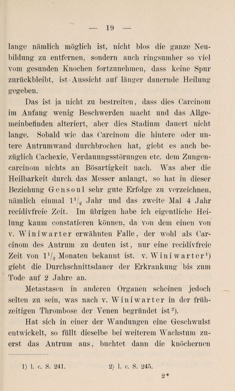 lange nämlich möglich ist., nicht blos die ganze Neu¬ bildung zu entfernen, sondern auch ringsumher so viel vom gesunden Knochen fortzunehmen, dass keine Spur zurückbleibt, ist Aussicht auf länger dauernde Heilung gegeben. Das ist ja nicht zu bestreiten, dass dies Carcinom im Anfang wenig Beschwerden macht und das Allge¬ meinbefinden alteriert, aber dies Stadium dauert nicht lange. Sobald wie das Carcinom die hintere oder un¬ tere Antrumwand durchbrochen hat, giebt es auch be¬ züglich Cachexie, Verdauungsstörungen etc. dem Zungen- carcinom nichts an Bösartigkeit nach. Was aber die Heilbarkeit durch, das Messer anlangt, so hat in dieser Beziehung G-ensoul sehr gute Erfolge zu verzeichnen, nämlich einmal l1/* Jahr und das zweite Mal 4 Jahr recidivfreie Zeit. Im übrigen habe ich eigentliche Hei¬ lung kaum constatieren können, da von dem einen von v. Win i wart er erwähnten Falle, der wohl als Car¬ cinom des Antrum zu deuten ist, nur eine recidivfreie Zeit von l1/* Monaten bekannt ist. v. Winiwarter1) . j giebt die Durchschnittsdauer der Erkrankung bis zum Tode auf 2 Jahre an. Metastasen in anderen Organen scheinen jedoch selten zu sein, was nach v. Winiwarter in der früh¬ zeitigen Thrombose der Venen begründet ist2). Hat sich in einer der Wandungen eine Geschwulst entwickelt, so füllt dieselbe bei weiterem Wachstum zu¬ erst das Antrum aus, buchtet dann die knöchernen 1) 1. c. S. 241. 2) 1. c. S. 245. 2*