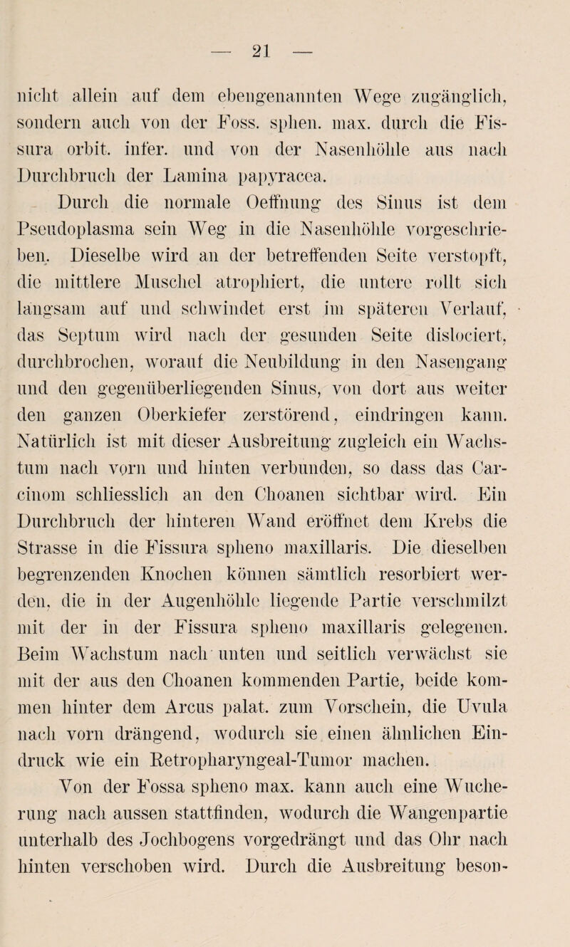 nicht allein auf dem ebengenannten Wege zugänglich, sondern auch von der Foss. sphen. max. durch die Fis- sura orbit. infer. und von der Nasenhöhle aus nach Durchbruch der Lamina papyracea. Durch die normale Oeffnung des Sinus ist dem Pseudoplasma sein Weg in die Nasenhöhle vorgeschrie¬ ben. Dieselbe wird an der betreffenden Seite verstopft, die mittlere Muschel atrophiert, die untere rollt sich langsam auf und schwindet erst im späteren Verlauf, das Septum wird nach der gesunden Seite dislociert, durchbrochen, worauf die Neubildung in den Nasengang und den gegenüberliegenden Sinus, von dort aus weiter den ganzen Oberkiefer zerstörend, eindringen kann. Natürlich ist mit dieser Ausbreitung zugleich ein Wachs¬ tum nach vorn und hinten verbunden, so dass das Car- cinom schliesslich an den Choanen sichtbar wird. Ein Durchbruch der hinteren Wand eröffnet dem Krebs die Strasse in die Fissura splieno maxillaris. Die dieselben begrenzenden Knochen können sämtlich resorbiert wer¬ den, die in der Augenhöhle liegende Partie verschmilzt mit der in der Fissura splieno maxillaris gelegenen. Beim Wachstum nach unten und seitlich verwächst sie mit der aus den Choanen kommenden Partie, beide kom¬ men hinter dem Arcus palat, zum Vorschein, die Uvula nach vorn drängend, wodurch sie einen ähnlichen Ein¬ druck wie ein Betropharyngeal-Tumor machen. Von der Fossa splieno max. kann auch eine Wuche¬ rung nach aussen stattlinden, wodurch die Wangenpartie unterhalb des Jochbogens vorgedrängt und das Ohr nach hinten verschoben wird. Durch die Ausbreitung beson-