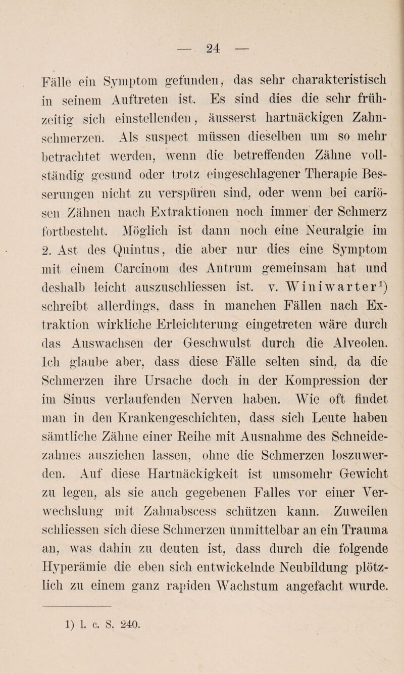 Fälle ein Symptom gefunden, das sehr charakteristisch in seinem Auftreten ist. Es sind dies die sehr früh¬ zeitig sich einstellenden, äusserst hartnäckigen Zahn¬ schmerzen. Als suspect müssen dieselben um so mehr betrachtet werden, wenn die betreffenden Zähne voll¬ ständig gesund oder trotz eingeschlagener Therapie Bes¬ serungen nicht zu verspüren sind, oder wenn bei cariö- sen Zähnen nach Extraktionen noch immer der Schmerz fortbesteht. Möglich ist dann noch eine Neuralgie im 2. Ast des Quintus, die aber nur dies eine Symptom mit einem Carcinom des Antrum gemeinsam hat und deshalb leicht auszuschliessen ist. v. Winiwarter1) schreibt allerdings, dass in manchen Fällen nach Ex¬ traktion wirkliche Erleichterung eingetreten wäre durch das x4uswachsen der Geschwulst durch die Alveolen. Ich glaube aber, dass diese Fälle selten sind, da die Schmerzen ihre Ursache doch in der Kompression der im Sinus verlaufenden Nerven haben. Wie oft findet man in den Krankengeschichten, dass sich Leute haben sämtliche Zähne einer Keihe mit Ausnahme des Schneide¬ zahnes ausziehen lassen, ohne die Schmerzen loszuwer¬ den. Auf diese Hartnäckigkeit ist umsomehr Gewicht zu legen, als sie auch gegebenen Falles vor einer Ver¬ wechslung mit Zahnabscess schützen kann. Zuweilen schiiessen sich diese Schmerzen unmittelbar an ein Trauma an, was dahin zu deuten ist, dass durch die folgende Hyperämie die eben sich entwickelnde Neubildung plötz¬ lich zu einem ganz rapiden Wachstum angefacht wurde.