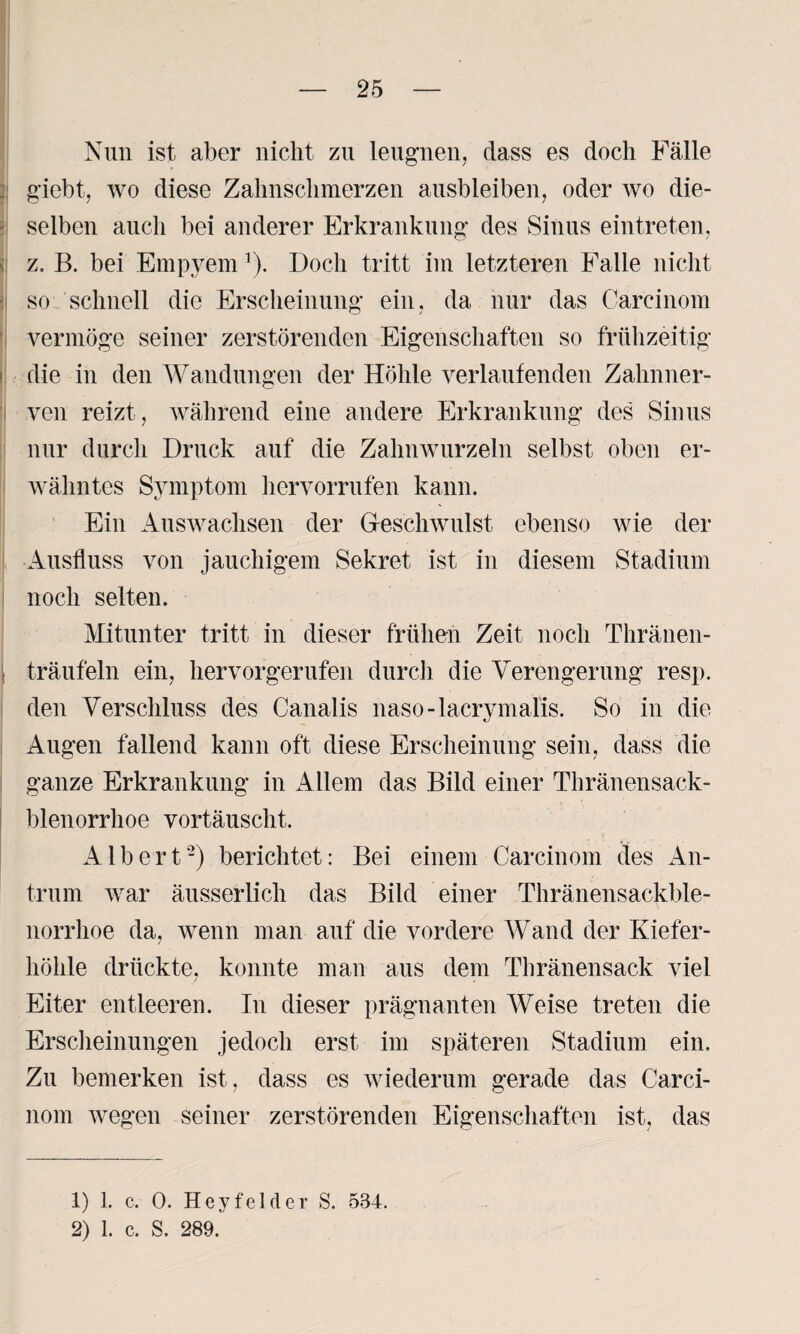 Nun ist aber nicht zu leugnen, dass es doch Fälle giebt, wo diese Zahnschmerzen ausbleiben, oder wo die¬ selben auch bei anderer Erkrankung des Sinus eintreten, z. B. bei Empyem1). Doch tritt im letzteren Falle nicht so schnell die Erscheinung ein. da nur das Careinom vermöge seiner zerstörenden Eigenschaften so frühzeitig die in den Wandungen der Höhle verlaufenden Zahnner¬ ven reizt, während eine andere Erkrankung des Sinus nur durch Druck auf die Zahnwurzeln selbst oben er¬ wähntes Symptom hervorrufen kann. Ein Auswachsen der Geschwulst ebenso wie der •Ausfluss von jauchigem Sekret ist in diesem Stadium noch selten. Mitunter tritt in dieser frühen Zeit noch Thränen- träufeln ein, hervorgerufen durch die Verengerung resp. den Verschluss des Canalis naso-lacrymalis. So in die Augen fallend kann oft diese Erscheinung sein, dass die ganze Erkrankung in Allem das Bild einer Thränensack- blenorrhoe vortäuscht. Albert2) berichtet: Bei einem Carcinom des An¬ trum war äusserlich das Bild einer Thränensackble- norrhoe da, wenn man auf die vordere Wand der Kiefer¬ höhle drückte, konnte man aus dem Thränensack viel Eiter entleeren. In dieser prägnanten Weise treten die Erscheinungen jedoch erst im späteren Stadium ein. Zu bemerken ist, dass es wiederum gerade das Carci¬ nom wegen seiner zerstörenden Eigenschaften ist, das 1) 1. c. 0. Heyfelder S. 534.