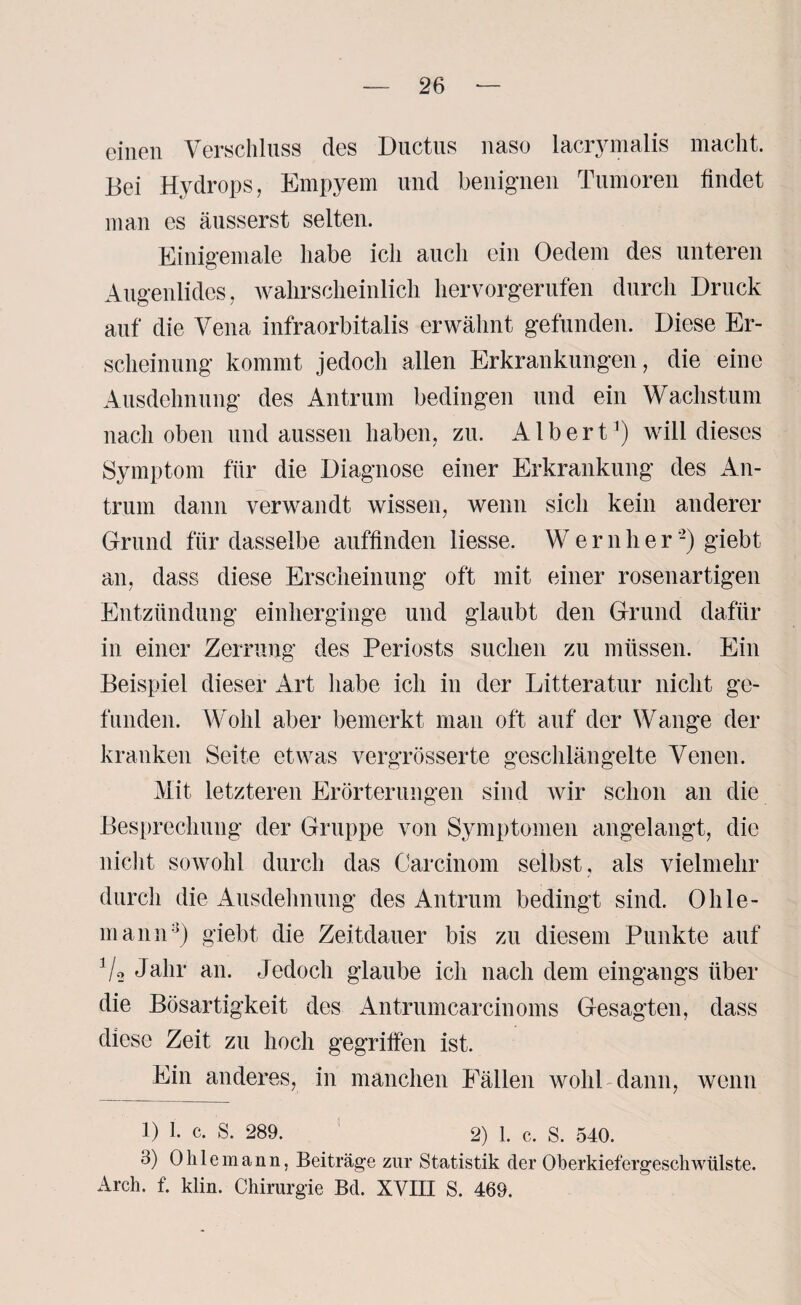 einen Verschluss des Ductus naso lacrymalis macht. Bei Hydrops, Empyem und benignen Tumoren findet man es äusserst selten. Einigemale habe ich auch ein Oedem des unteren Augenlides, wahrscheinlich hervorgerufen durch Druck auf die Vena infraorbitalis erwähnt gefunden. Diese Er¬ scheinung kommt jedoch allen Erkrankungen, die eine Ausdehnung des Antrum bedingen und ein Wachstum nach oben und aussen haben, zu. Albert1) will dieses Symptom für die Diagnose einer Erkrankung des An¬ trum dann verwandt wissen, wenn sich kein anderer Grund für dasselbe auffinden Hesse. Wernlier -) giebt an, dass diese Erscheinung oft mit einer rosenartigen Entzündung einherginge und glaubt den Grund dafür in einer Zerrung des Periosts suchen zu müssen. Ein Beispiel dieser Art habe ich in der Litteratur nicht ge¬ funden. Wohl aber bemerkt man oft auf der Wange der kranken Seite etwas vergrösserte geschlängelte Venen. Mit letzteren Erörterungen sind wir schon an die Besprechung der Gruppe von Symptomen angelangt, die nicht sowohl durch das Carcinom selbst, als vielmehr durch die Ausdehnung des Antrum bedingt sind. 0hle¬ in an n:{) giebt die Zeitdauer bis zu diesem Punkte auf V2 Jahr an. Jedoch glaube ich nach dem eingangs über die Bösartigkeit des Antrumcareinoms Gesagten, dass diese Zeit zu hoch gegriffen ist. Ein anderes, in manchen Fällen wohl dann, wenn 1) I. c. S. 289. 2) 1. c. S. 540. 3) Ohle mann, Beiträge zur Statistik der Oberkiefergeschwülste. Arch. f. klin. Chirurgie Bel. XVIII S. 469.