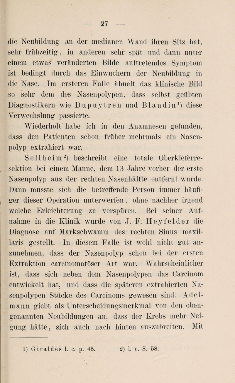 die Neubildung- an der medianen Wand ihren Sitz hat, sehr frühzeitig, in anderen sehr spät und dann unter einem etwas veränderten Bilde auftretendes Symptom ist bedingt durch das Ein wuchern der Neubildung in die Nase. Im ersteren Falle ähnelt das klinische Bild so sehr dem des Nasenpolypen, dass selbst geübten Diagnostikern wie Dupuytren und Blandin1) diese Verwechsiung passierte. Wiederholt habe ich in den Anamnesen gefunden, dass den Patienten schon früher mehrmals ein Nasen¬ polyp extrahiert war. Seilheim-) beschreibt eine totale Oberkieferre¬ sektion bei einem Manne, dem 13 Jahre vorher der erste Nasenpolyp aus der rechten Nasenhälfte entfernt wurde. Dann musste sich die betreffende Person immer häufi¬ ger dieser Operation unterwerfen, ohne nachher irgend welche Erleichterung zu verspüren. Bei seiner Auf¬ nahme in die Klinik wurde von J. E. Hevfelder die Diagnose auf Markschwamm des rechten Sinus maxil- laris gestellt. In diesem Falle ist wohl nicht gut an¬ zunehmen, dass der Nasenpolyp schon bei der ersten Extraktion carcinomatöser Art war. Wahrscheinlicher ist, dass sich neben dem Nasenpolypen das Carcinom entwickelt hat, und dass die späteren extrahierten Na¬ senpolypen Stücke des Carcinoms gewesen sind. Adel¬ mann giebt als Unterscheidungsmerkmal von den oben¬ genannten Neubildungen an, dass der Krebs mehr Nei¬ gung hätte, sich auch nach hinten auszubreiten. Mit