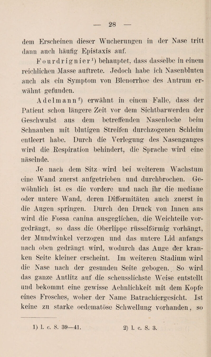 dem Erscheinen dieser Wucherungen in der Nase tritt dann auch häufig Epistaxis auf. E o u r d r i g n i e r3) behauptet, dass dasselbe in einem reichlichen Masse auftrete. Jedoch habe ich Nasenbluten auch als ein Symptom von Blenorrhoe des Antrum er¬ wähnt gefunden. Adelmann2) erwähnt in einem Falle, dass der Patient schon längere Zeit vor dem Sichtbarwerden der Geschwulst aus dem betreffenden Nasenloche beim Schnauben mit blutigen Streifen durchzogenen Schleim entleert habe. Durch die Verlegung des Nasenganges wird die Respiration behindert, die Sprache wird eine näselnde. Je nach dem Sitz wird bei weiterem Wachstum eine Wand zuerst aufgetrieben und durchbrochen. Ge¬ wöhnlich ist es die vordere und nach ihr die mediane oder untere Wand, deren Difformitäten auch zuerst in die Augen springen. Durch den Druck von Innen aus wird die Fossa canina ausgeglichen, die Weichteile vor¬ gedrängt, so dass die Oberlippe rüsselförmig vorhängt, der Mundwinkel verzogen und das untere Lid anfangs nach oben gedrängt wird, wodurch das Auge der kran¬ ken Seite kleiner erscheint. Im weiteren Stadium wird die Nase nach der gesunden Seite gebogen. So wird das ganze Antlitz auf die scheusslichste Weise entstellt und bekommt eine gewisse Aehnlichkeit mit dem Kopfe eines Frosches, woher der Name Batrachiergesicht. Ist keine zu starke oedematöse Schwellung vorhanden, so