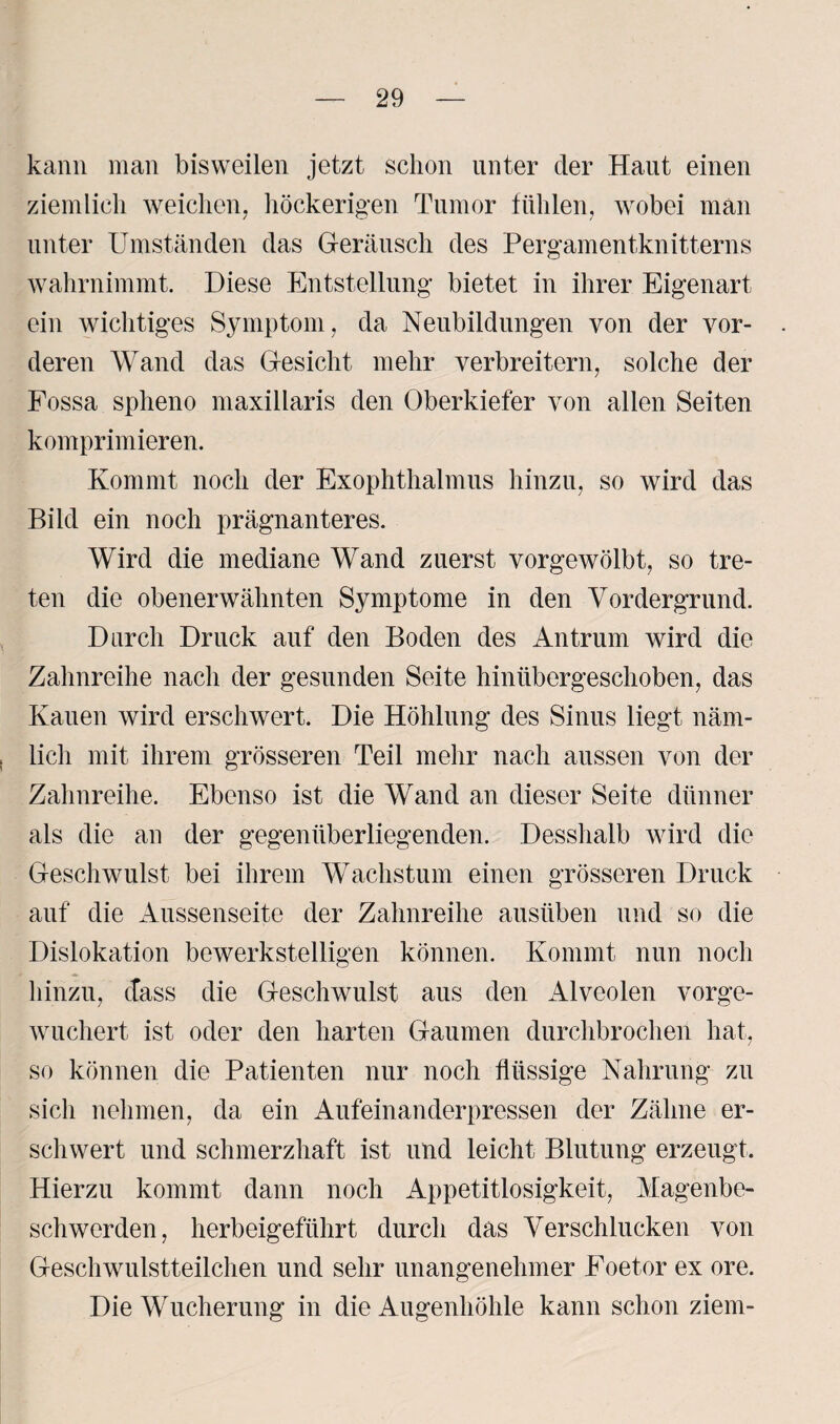 kann man bisweilen jetzt schon unter der Haut einen ziemlich weichen, höckerigen Tumor fühlen, wobei man unter Umständen das Geräusch des Pergamentknitterns wahrnimmt. Diese Entstellung bietet in ihrer Eigenart ein wichtiges Symptom, da Neubildungen von der vor¬ deren Wand das Gesicht mehr verbreitern, solche der Fossa spheno maxillaris den Oberkiefer von allen Seiten komprimieren. Kommt noch der Exophthalmus hinzu, so wird das Bild ein noch prägnanteres. Wird die mediane Wand zuerst vorgewölbt, so tre¬ ten die obenerwähnten Symptome in den Vordergrund. Durch Druck auf den Boden des Antrum wird die Zahnreihe nach der gesunden Seite hinübergeschoben, das Kauen wird erschwert. Die Höhlung des Sinus liegt näm¬ lich mit ihrem grösseren Teil mehr nach aussen von der Zahnreihe. Ebenso ist die Wand an dieser Seite dünner als die an der gegenüberliegenden. Desshalb wird die Geschwulst bei ihrem Wachstum einen grösseren Druck auf die Aussenseite der Zahnreihe ausüben und so die Dislokation bewerkstelligen können. Kommt nun noch hinzu, dass die Geschwulst aus den Alveolen vorge¬ wuchert ist oder den harten Gaumen durchbrochen hat, so können die Patienten nur noch flüssige Nahrung zu sich nehmen, da ein Aufeinanderpressen der Zähne er¬ schwert und schmerzhaft ist und leicht Blutung erzeugt. Hierzu kommt dann noch Appetitlosigkeit, Magenbe¬ schwerden, herbeigeführt durch das Verschlucken von Geschwulstteilchen und sehr unangenehmer Foetor ex ore. Die Wucherung in die Augenhöhle kann schon ziem-