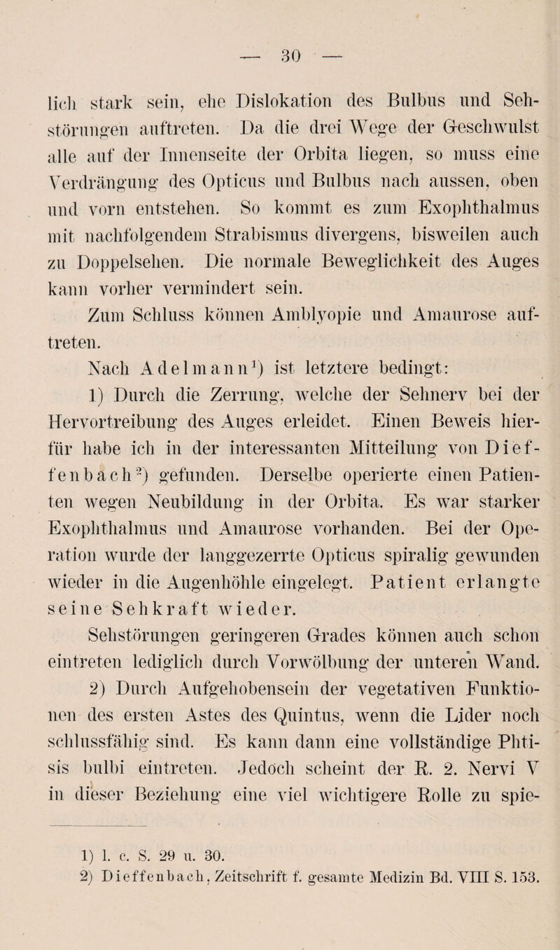 lieh stark sein, ehe Dislokation des Bulbus und Seh¬ störungen auftreten. Da die drei Wege der Geschwulst alle auf der Innenseite der Orbita liegen, so muss eine Verdrängung des Opticus und Bulbus nach aussen, oben und vorn entstehen. So kommt es zum Exophthalmus mit nachfolgendem Strabismus divergens, bisweilen auch zu Doppelsehen. Die normale Beweglichkeit des Auges kann vorher vermindert sein. Zum Schluss können Amblyopie und Amaurose auf¬ treten. Nach Adel mann1) ist letztere bedingt: 1) Durch die Zerrung, welche der Sehnerv bei der Hervortreibung des Auges erleidet. Einen Beweis hier¬ für habe ich in der interessanten Mitteilung vonDief- fenbach2) gefunden. Derselbe operierte einen Patien¬ ten wegen Neubildung in der Orbita. Es war starker Exophthalmus und Amaurose vorhanden. Bei der Ope¬ ration wurde der langgezerrte Opticus spiralig gewunden wieder in die Augenhöhle eingelegt. Patient erlangte seine Sehkraft wieder. Sehstörungen geringeren Grades können auch schon ein treten lediglich durch Vorwölbung der unteren Wand. 2) Durch Aufgehobensein der vegetativen Funktio¬ nen des ersten Astes des Quintus, wenn die Lider noch schlussfähig sind. Es kann dann eine vollständige Phti- sis bulbi eintreten. Jedoch scheint der B. 2. Nervi V in dieser Beziehung eine viel wichtigere Bolle zu spie- 1) 1. c. S. 29 u. 30. 2) Dieffenbach. Zeitschrift f. gesamte Medizin Bd. VIII S. 153.