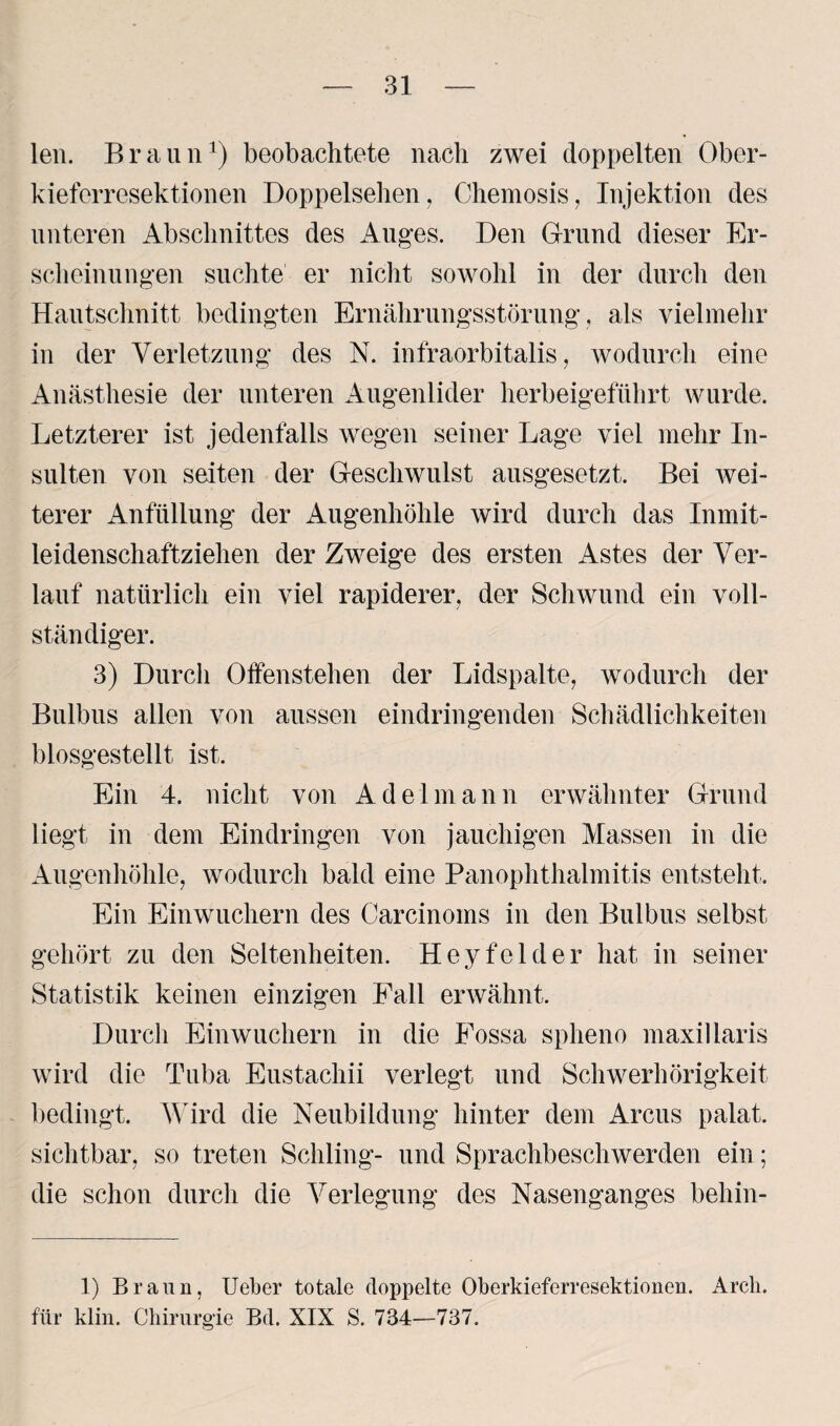 len. Braun1) beobachtete nach zwei doppelten Ober¬ kieferresektionen Doppelsehen, Chemosis, Injektion des unteren Abschnittes des Auges. Den Grund dieser Er¬ scheinungen suchte er nicht sowohl in der durch den Hautschnitt bedingten Ernährungsstörung, als vielmehr in der Verletzung des N. infraorbitalis, wodurch eine Anästhesie der unteren Augenlider herbeigeführt wurde. Letzterer ist jedenfalls wegen seiner Lage viel mehr In¬ sulten von seiten der Geschwulst ausgesetzt. Bei wei¬ terer Anfüllung der Augenhöhle wird durch das Inmit¬ leidenschaftziehen der Zweige des ersten Astes der Ver¬ lauf natürlich ein viel rapiderer, der Schwund ein voll¬ ständiger. 3) Durch Offenstehen der Lidspalte, wodurch der Bulbus allen von aussen eindringenden Schädlichkeiten blosgestellt ist. Ein 4. nicht von Adel mann erwähnter Grund liegt in dem Eindringen von jauchigen Massen in die Augenhöhle, wodurch bald eine Panophthalmitis entsteht. Ein Einwuchern des Carcinoins in den Bulbus selbst gehört zu den Seltenheiten. Hey fei der hat in seiner Statistik keinen einzigen Fall erwähnt. Durch Einwuchern in die Fossa splieno maxillaris wird die Tuba Eustachii verlegt und Schwerhörigkeit bedingt. Wird die Neubildung hinter dem Arcus palat. sichtbar, so treten Schling- und Sprachbeschwerden ein; die schon durch die Verlegung des Nasenganges beliin- 1) Braun, Ueber totale doppelte Oberkieferresektionen. Arch. für klin. Chirurgie Bd. XIX S. 734—737.