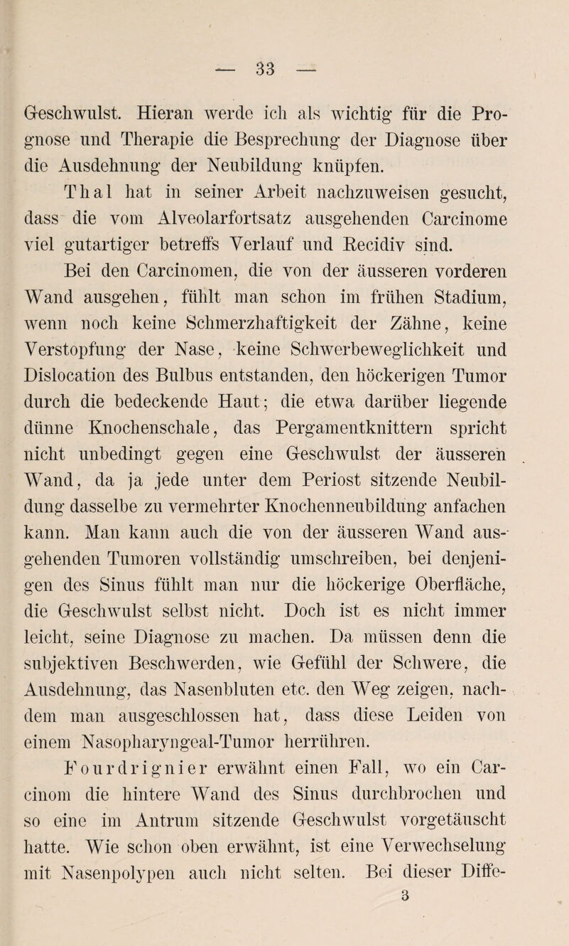 Geschwulst. Hieran werde ich als wichtig für die Pro¬ gnose und Therapie die Besprechung der Diagnose über die Ausdehnung der Neubildung knüpfen. Thal hat in seiner Arbeit nachzuweisen gesucht, dass die vom Alveolarfortsatz ausgehenden Carcinome viel gutartiger betreffs Verlauf und Eecidiv sind. Bei den Carcinomen, die von der äusseren vorderen Wand ausgehen, fühlt man schon im frühen Stadium, wenn noch keine Schmerzhaftigkeit der Zähne, keine Verstopfung der Nase, keine Schwerbeweglichkeit und Dislocation des Bulbus entstanden, den höckerigen Tumor durch die bedeckende Haut; die etwa darüber liegende dünne Knochenschale, das Pergamentknittern spricht nicht unbedingt gegen eine Geschwulst der äusseren Wand, da ja jede unter dem Periost sitzende Neubil¬ dung dasselbe zu vermehrter Knochenneubildung anfachen kann. Man kann auch die von der äusseren Wand aus¬ gehenden Tumoren vollständig umschreiben, bei denjeni¬ gen des Sinus fühlt man nur die höckerige Oberfläche, die Geschwulst selbst nicht. Doch ist es nicht immer leicht, seine Diagnose zu machen. Da müssen denn die subjektiven Beschwerden, wie Gefühl der Schwere, die Ausdehnung, das Nasenbluten etc. den Weg zeigen, nach¬ dem man ausgeschlossen hat, dass diese Leiden von einem Nasopharyugeal-Tumor herrühren. Fourdrignier erwähnt einen Fall, wo ein Car- cinom die hintere Wand des Sinus durchbrochen und so eine im Antrum sitzende Geschwulst vorgetäuscht hatte. Wie schon oben erwähnt, ist eine Verwechselung mit Nasenpolypen auch nicht selten. Bei dieser Diffe- 3