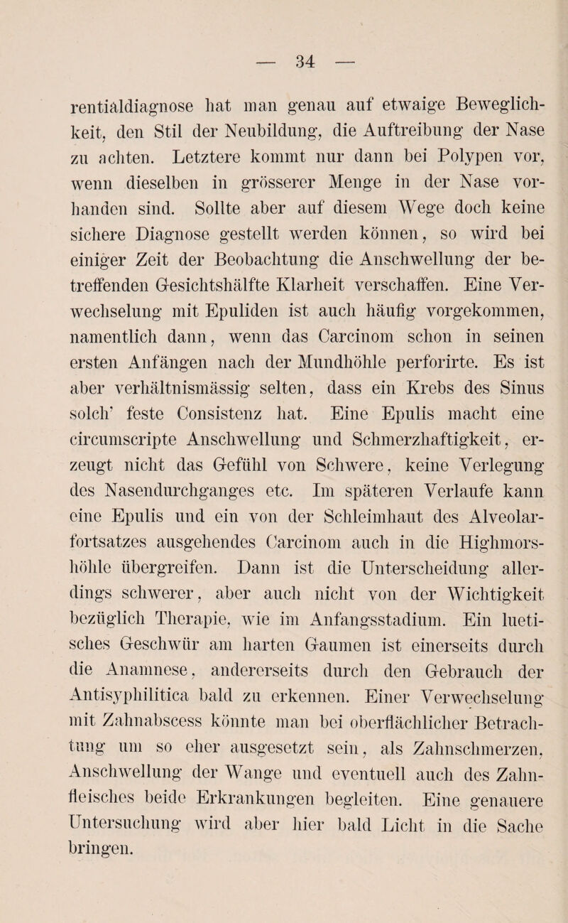 rentialdiagnose hat man genau auf etwaige Beweglich¬ keit, den Stil der Neubildung, die Auftreibung der Nase zu achten. Letztere kommt nur dann bei Polypen vor, wenn dieselben in grösserer Menge in der Nase vor¬ handen sind. Sollte aber auf diesem Wege doch keine sichere Diagnose gestellt werden können, so wird bei einiger Zeit der Beobachtung die Anschwellung der be¬ treffenden Gesichtshälfte Klarheit verschaffen. Eine Ver¬ wechselung mit Epuliden ist auch häufig vorgekommen, namentlich dann, wenn das Carcinom schon in seinen ersten Anfängen nach der Mundhöhle perforirte. Es ist aber verhältnismässig selten, dass ein Krebs des Sinus solch’ feste Consistenz hat. Eine Epulis macht eine circumscripte Anschwellung und Schmerzhaftigkeit, er¬ zeugt nicht das G-eftihl von Schwere, keine Verlegung des Nasendurchganges etc. Im späteren Verlaufe kann eine Epulis und ein von der Schleimhaut des Alveolar¬ fortsatzes ausgehendes Carcinom auch in die Highmors¬ höhle übergreifen. Dann ist die Unterscheidung aller¬ dings schwerer, aber auch nicht von der Wichtigkeit bezüglich Therapie, wie im Anfangsstadium. Ein lueti¬ sches Geschwür am harten Gaumen ist einerseits durch die Anamnese, andererseits durch den Gebrauch der Antisyphilitica bald zu erkennen. Einer Verwechselung mit Zahnabscess könnte man bei oberflächlicher Betrach¬ tung um so eher ausgesetzt sein, als Zahnschmerzen, Anschwellung der Wange und eventuell auch des Zahn¬ fleisches beide Erkrankungen begleiten. Eine genauere Untersuchung wird aber hier bald Licht in die Sache bringen.