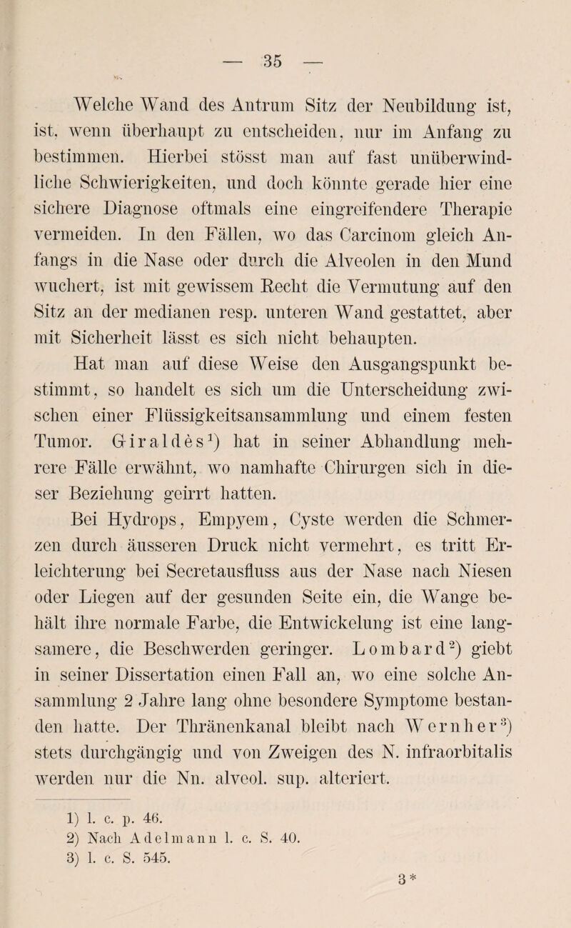 Welche Wand des Antrum Sitz der Neubildung ist, ist. wenn überhaupt zu entscheiden, nur im Anfang zu bestimmen. Hierbei stösst man auf fast unüberwind¬ liche Schwierigkeiten, und doch könnte gerade hier eine sichere Diagnose oftmals eine eingreifendere Therapie vermeiden. In den Fällen, wo das Carcinom gleich An¬ fangs in die Nase oder durch die Alveolen in den Mund wuchert, ist mit gewissem Beeilt die Vermutung auf den Sitz an der medianen resp. unteren Wand gestattet, aber mit Sicherheit lässt es sich nicht behaupten. Hat man auf diese Weise den Ausgangspunkt be¬ stimmt, so handelt es sich um die Unterscheidung zwi¬ schen einer Flüssigkeitsansammlung und einem festen Tumor. Griraldes1) hat in seiner Abhandlung meh¬ rere Fälle erwähnt, wo namhafte Chirurgen sich in die¬ ser Beziehung geirrt hatten. Bei Hydrops, Empyem, Cyste werden die Schmer¬ zen durch äusseren Druck nicht vermehrt, es tritt Er¬ leichterung bei Secretausfluss aus der Nase nach Niesen oder Liegen auf der gesunden Seite ein, die Wange be¬ hält ihre normale Farbe, die Entwickelung ist eine lang¬ samere, die Beschwerden geringer. Lombard2) giebt in seiner Dissertation einen Fall an, wo eine solche An¬ sammlung 2 Jahre lang ohne besondere Symptome bestan¬ den hatte. Der Thränenkanal bleibt nach Wern her3) stets durchgängig und von Zweigen des N. infraorbitalis werden nur die Nn. alveol. sup. alteriert. 1) 1. c. p. 46. 2) Nach Adelmann 1. c. S. 40. 3) 1. c. S. 545. 3*