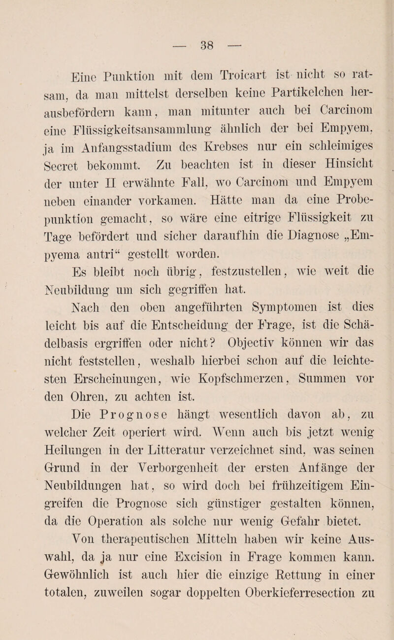 Eine Punktion mit dem Troicart ist nicht so rat¬ sam. da man mittelst derselben keine Partikelchen her¬ ausbefördern kann, man mitunter auch bei Carcinom eine Flüssigkeitsansammlung ähnlich der bei Empyem, ja im Anfangsstadium des Krebses nur ein schleimiges Secret bekommt. Zu beachten ist in dieser Hinsicht der unter II erwähnte Fall, wo Carcinom und Empyem neben einander vorkamen. Hätte man da eine Probe¬ punktion gemacht, so wäre eine eitrige Flüssigkeit zu Tage befördert und sicher daraufhin die Diagnose „Em- pyema an tri“ gestellt worden. Es bleibt noch übrig, festzustellen, wie weit die Neubildung um sich gegriffen hat. Nach den oben angeführten Symptomen ist dies leicht bis auf die Entscheidung der Frage, ist die Schä¬ delbasis ergriffen oder nicht? Objectiv können wir das nicht feststellen, weshalb hierbei schon auf die leichte¬ sten Erscheinungen, wie Kopfschmerzen, Summen vor den Ohren, zu achten ist. Die Prognose hängt wesentlich davon ab, zu welcher Zeit operiert wird. Wenn auch bis jetzt wenig Heilungen in der Litteratur verzeichnet sind, was seinen Grund in der Verborgenheit der ersten Anfänge der Neubildungen hat, so wird doch bei frühzeitigem Ein¬ greifen die Prognose sich günstiger gestalten können, da die Operation als solche nur wenig Gefahr bietet. Von therapeutischen Mitteln haben wir keine Aus¬ wahl, da ja nur eine Excision in Frage kommen kann. Gewöhnlich ist auch hier die einzige Kettung in einer totalen, zuweilen sogar doppelten Oberkieferresection zu