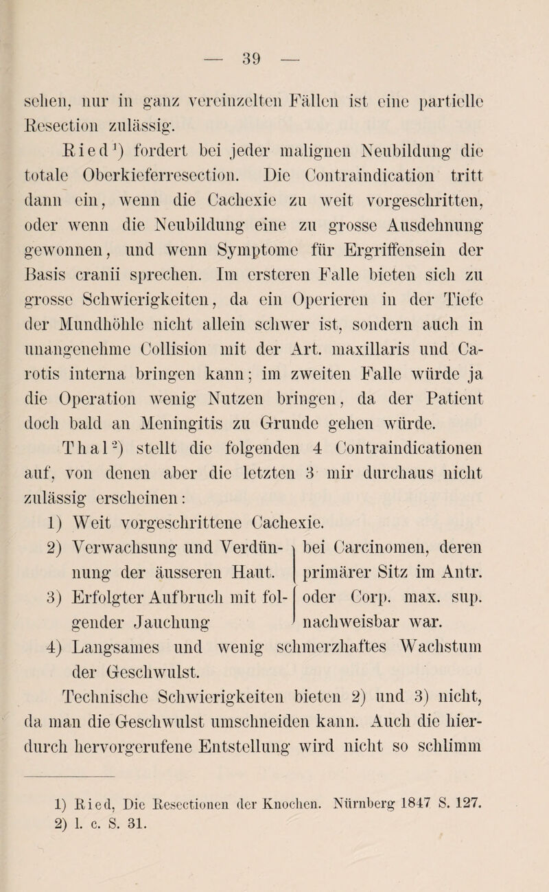 scheu, nur in ganz vereinzelten Fällen ist eine partielle Resection zulässig. Ried1) fordert bei jeder malignen Neubildung die totale Obcrkieferresection. Die Contraindication tritt dann ein, wenn die Cacliexie zu weit vorgeschritten, oder wenn die Neubildung eine zu grosse Ausdehnung gewonnen, und wenn Symptome für Ergriffensein der Basis cranii sprechen. Im ersteren Falle bieten sich zu grosse Schwierigkeiten, da ein Operieren in der Tiefe der Mundhöhle nicht allein schwer ist, sondern auch in unangenehme Collision mit der Art. maxillaris und Ca¬ rotis interna bringen kann; im zweiten Falle würde ja die Operation wenig Nutzen bringen, da der Patient doch bald an Meningitis zu Grunde gehen würde. Thal'2) stellt die folgenden 4 Contraindicationen auf, von denen aber die letzten 3 mir durchaus nicht zulässig erscheinen: 1) Weit vorgeschrittene Cacliexie. 2) Verwachsung und Verdiin- bei Carcinomen, deren nung der äusseren Haut. 3) Erfolgter Aufbruch mit fol¬ gender Jauchung 4) Langsames und wenig schmerzhaftes Wachstum der Geschwulst. Technische Schwierigkeiten bieten 2) und 3) nicht, da man die Geschwulst umschneiden kann. Auch die hier¬ durch hervorgerufene Entstellung wird nicht so schlimm primärer Sitz im Antr. oder Corp. max. sup. nachweisbar war. 1) Ried, Die Resectionen der Knochen. Nürnberg 1847 S. 127. 2) 1. c. S. 81.