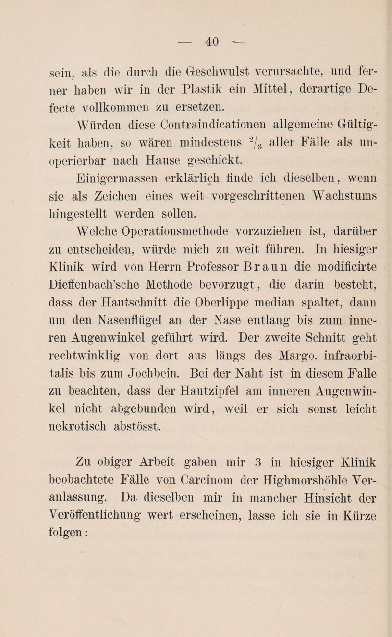 sein, als die durch die Geschwulst verursachte, und fer¬ ner haben wir in der Plastik ein Mittel, derartige De- fecte vollkommen zu ersetzen. Würden diese Contraindicationen allgemeine Gültig¬ keit haben, so wären mindestens % aller Fälle als un- operierbar nach Hause geschickt. Einigermassen erklärlich finde ich dieselben, wenn sie als Zeichen eines weit vorgeschrittenen Wachstums hingestellt werden sollen. Welche Operationsmethode vorzuziehen ist, darüber zu entscheiden, würde mich zu weit führen. In hiesiger Klinik wird von Herrn Professor Braun die modificirte Diefienbach’sche Methode bevorzugt, die darin besteht, dass der Hautschnitt die Oberlippe median spaltet, dann um den Nasenflügel an der Nase entlang bis zum inne¬ ren Augenwinkel geführt wird. Der zweite Schnitt geht rechtwinklig von dort aus längs des Margo. infraorbi- talis bis zum Jochbein. Bei der Naht ist in diesem Falle zu beachten, dass der Hautzipfel am inneren Augenwin¬ kel nicht abgebunden wird, weil er sich sonst leicht nekrotisch abstösst. Zu obiger Arbeit gaben mir 3 in hiesiger Klinik beobachtete Fälle von Carcinom der Highmorshöhle Ver¬ anlassung. Da dieselben mir in mancher Hinsicht der Veröffentlichung wert erscheinen, lasse ich sie in Kürze folgen: