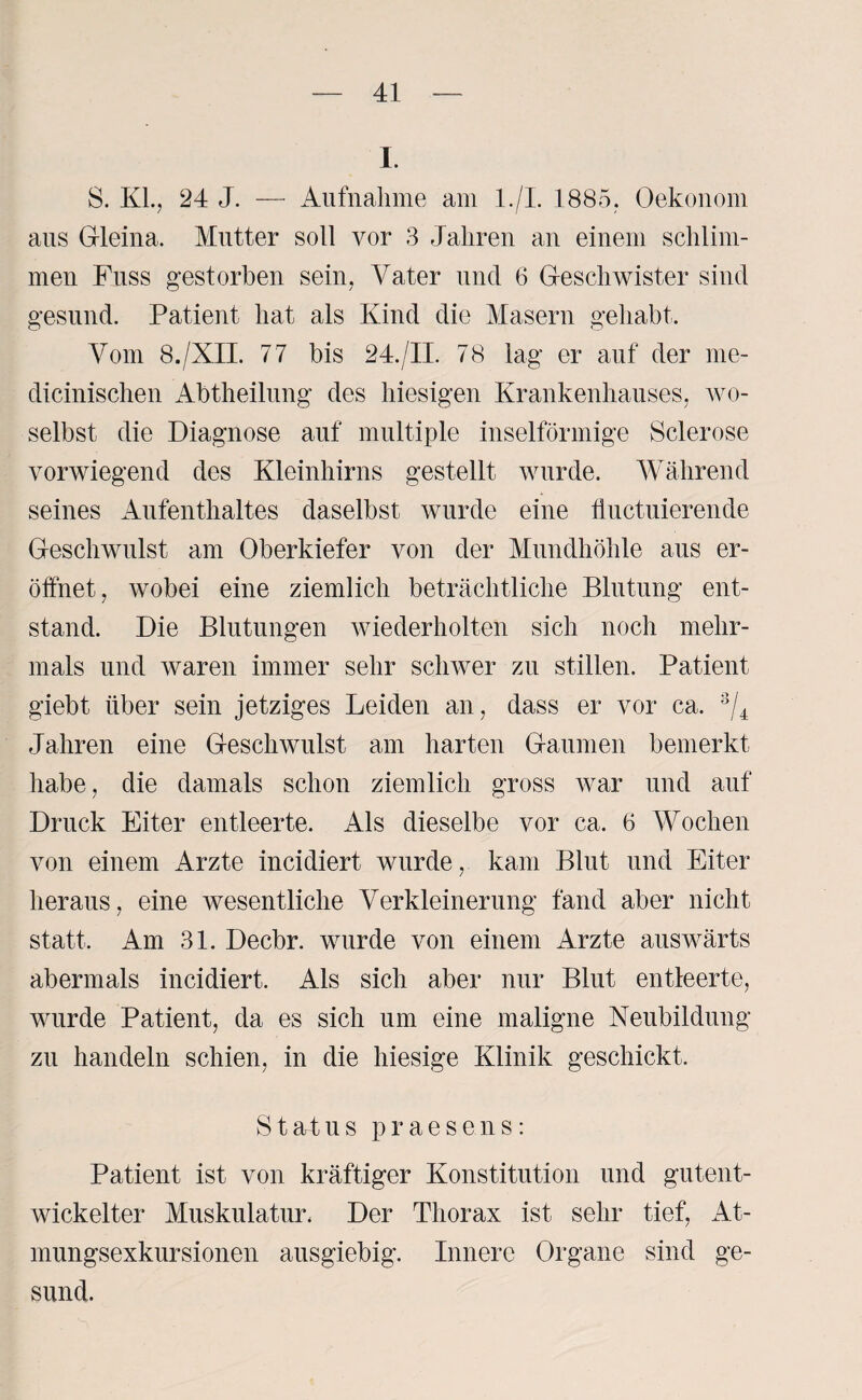 I. S. KL, 24 J. — Aufnahme am l./I. 1885, Oekonom aus Gleina. Mutter soll vor 3 Jahren an einem schlim¬ men Fuss gestorben sein, Vater und 6 Geschwister sind gesund. Patient hat als Kind die Masern gehabt. Vom 8./XII. 77 bis 24./II. 78 lag er auf der me- dicinischen Abtheilung des hiesigen Krankenhauses, wo¬ selbst die Diagnose auf multiple inselförmige Sclerose vorwiegend des Kleinhirns gestellt wurde. Während seines Aufenthaltes daselbst wurde eine liuctuierende Geschwulst am Oberkiefer von der Mundhöhle aus er¬ öffnet, wobei eine ziemlich beträchtliche Blutung ent¬ stand. Die Blutungen wiederholten sich noch mehr¬ mals und waren immer sehr schwer zu stillen. Patient giebt über sein jetziges Leiden an, dass er vor ca. 3/4 Jahren eine Geschwulst am harten Gaumen bemerkt habe, die damals schon ziemlich gross war und auf Druck Eiter entleerte. Als dieselbe vor ca. 6 Wochen von einem Arzte incidiert wurde, kam Blut und Eiter heraus, eine wesentliche Verkleinerung fand aber nicht statt. Am 31. Decbr. wurde von einem Arzte auswärts abermals incidiert. Als sich aber nur Blut entleerte, wurde Patient, da es sich um eine maligne Neubildung zu handeln schien, in die hiesige Klinik geschickt. Status praesens: Patient ist von kräftiger Konstitution und gutent¬ wickelter Muskulatur, Der Thorax ist sehr tief, At¬ mungsexkursionen ausgiebig. Innere Organe sind ge¬ sund.