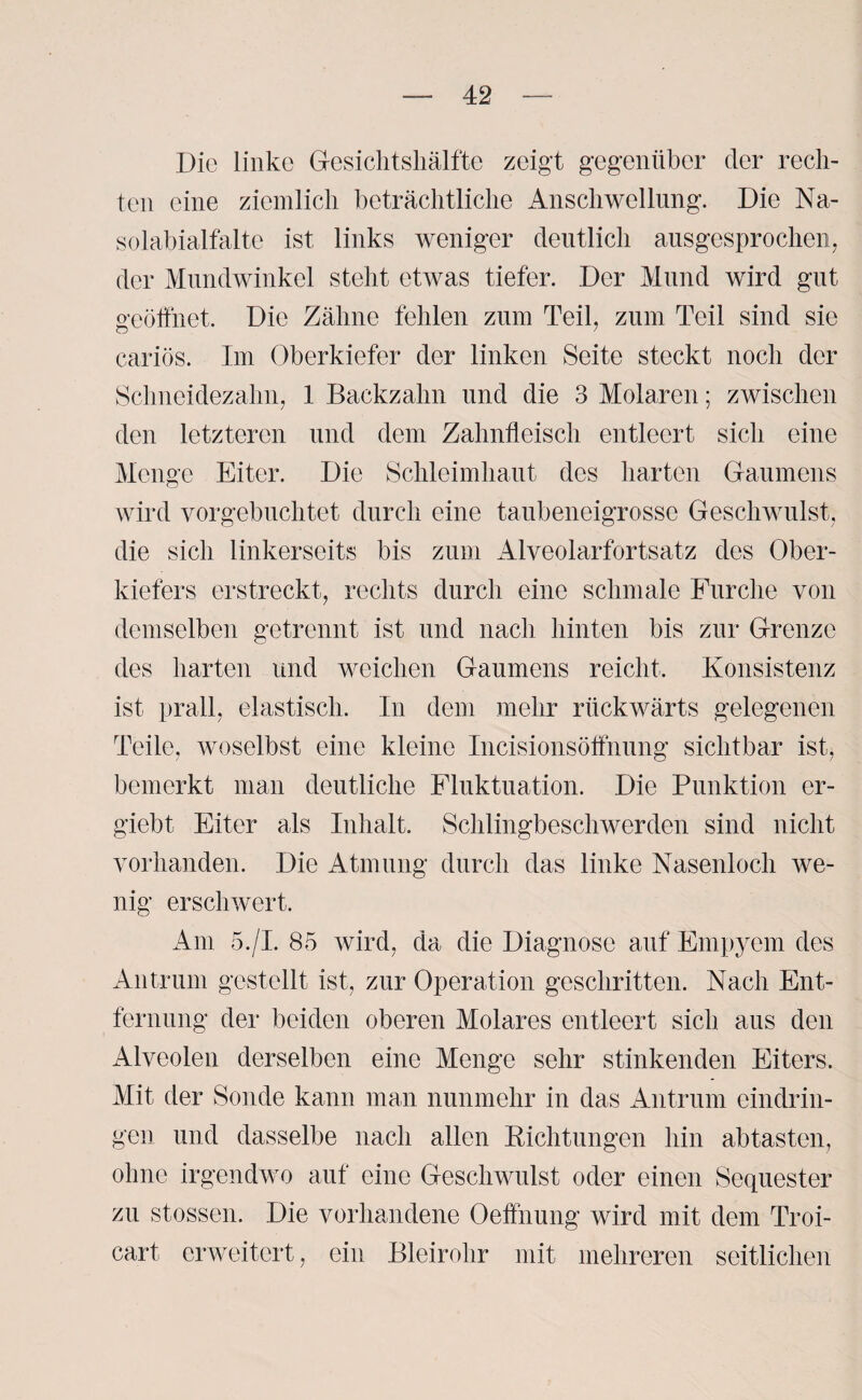 Die linke Gesichtshälfte zeigt gegenüber der rech¬ ten eine ziemlich beträchtliche Anschwellung. Die Na- solabialfalte ist links weniger deutlich ausgesprochen, der Mundwinkel steht etwas tiefer. Der Mund wird gut geöffnet. Die Zähne fehlen zum Teil, zum Teil sind sie cariös. Im Oberkiefer der linken Seite steckt noch der Schneidezahn, 1 Backzahn und die 3 Molaren; zwischen den letzteren und dem Zahnfleisch entleert sich eine Menge Eiter. Die Schleimhaut des harten Gaumens wird vorgebuchtet durch eine taubeneigrosse Geschwulst, die sich linkerseits bis zum Alveolarfortsatz des Ober¬ kiefers erstreckt, rechts durch eine schmale Furche von demselben getrennt ist und nach hinten bis zur Grenze des harten und weichen Gaumens reicht. Konsistenz ist prall, elastisch. In dem mehr rückwärts gelegenen Teile, woselbst eine kleine Incisionsöffnung sichtbar ist, bemerkt man deutliche Fluktuation. Die Punktion er- giebt Eiter als Inhalt. Schlingbeschwerden sind nicht vorhanden. Die Atmung durch das linke Nasenloch we¬ nig erschwert. Am 5./I. 85 wird, da die Diagnose auf Empyem des Antrum gestellt ist, zur Operation geschritten. Nach Ent¬ fernung der beiden oberen Molares entleert sich, aus den Alveolen derselben eine Menge sehr stinkenden Eiters. Mit der Sonde kann man nunmehr in das Antrum eindrin- gen und dasselbe nach allen Richtungen hin abtasten, ohne irgendwo auf eine Geschwulst oder einen Sequester zu stossen. Die vorhandene Oeffnung wird mit dem Troi- cart erweitert, ein Bleirohr mit mehreren seitlichen