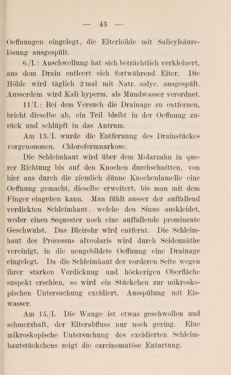 Oeffnungen eingelegt, die Eiterhöhle mit Salicylsäure- lösung ausgespült. 6./I.: Anschwellung hat sich beträchtlich verkleinert, aus dem Drain entleert sich fortwährend Eiter. Die Höhle wird täglich 2 mal mit Natr. salyc. ausgespült. Ausserdem wird Kali liyperm. als Mundwasser verordnet. 11/1.: Bei dem Versuch die Drainage zu entfernen, bricht dieselbe ab, ein Teil bleibt in der Oeffnung zu¬ rück und schlüpft in das Antrum. Am 13./I. wurde die Entfernung des Drainstückes vorgenommen. Chloroformnarkose. Die Schleimhaut wird über dem Molarzahn in que¬ rer Dichtung bis auf den Knochen durchschnitten, von hier aus durch die ziemlich dünne Knochenlamelle eine Oeffnung gemacht, dieselbe erweitert, bis man mit dem Finger eingehen kann. Man fühlt ausser der auffallend verdickten Schleimhaut, welche den Sinus auskleidet, weder einen Sequester noch eine auffallende prominente Geschwulst. Das Bleirohr wird entfernt. Die Schleim¬ haut des Processus alveolaris wird durch Seidennäthe vereinigt, in die neugebildete Oeffnung eine Drainage eingelegt. Da die Schleimhaut der vorderen Seite wegen ihrer starken Verdickung und höckerigen Oberfläche suspekt erschien, so wird ein Stückchen zur mikrosko¬ pischen Untersuchung excidiert. Ausspülung mit Eis¬ wasser. Am 15./I. Die Wange ist etwas geschwollen und schmerzhaft, der Eiterabfluss nur noch gering. Eine mikroskopische Untersuchung des excidierten Schleim¬ hautstückchens zeigt die carcinomatöse Entartung.