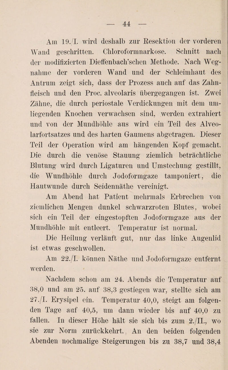 Am 19./I. wird deshalb zur Resektion der vorderen Wand geschritten. Chloroformnarkose. Schnitt nach der modifizierten Dieffenbach’schen Methode. Nach Weg¬ nahme der vorderen Wand und der Schleimhaut des Antrum zeigt sich, dass der Prozess auch auf das Zahn¬ fleisch und den Proc. alveolaris übergegangen ist. Zwei Zähne, die durch periostale Verdickungen mit dem um¬ liegenden Knochen verwachsen sind, werden extrahiert und von der Mundhöhle aus wird ein Teil des Alveo¬ larfortsatzes und des harten Gaumens abgetragen. Dieser Teil der Operation wird am hängenden Kopf gemacht. Die durch die venöse Stauung ziemlich beträchtliche Blutung wird durch Ligaturen und Umstechung gestillt, die Wundhöhle durch Jodoformgaze tamponiert, die Hautwunde durch Seidennäthe vereinigt. Am Abend hat Patient mehrmals Erbrechen von ziemlichen Mengen dunkel schwarzroten Blutes, wobei sich ein Teil der eingestopften Jodoformgaze aus der Mundhöhle mit entleert. Temperatur ist normal. Die Heilung verläuft gut, nur das linke Augenlid ist etwas geschwollen. Am 22./I. können Nätlie und Jodoformgaze entfernt werden. Nachdem schon am 24. Abends die Temperatur auf 38,0 und am 25. auf 38,3 gestiegen war, stellte sich am 27./I. Erysipel ein. Temperatur 40,0, steigt am folgen¬ den Tage auf 40,5, um dann wieder bis auf 40,0 zu fallen. In dieser Höhe hält sie sich bis zum 2./II., wo sie zur Norm zurückkehrt. An den beiden folgenden Abenden nochmalige Steigerungen bis zu 38,7 und 38,4