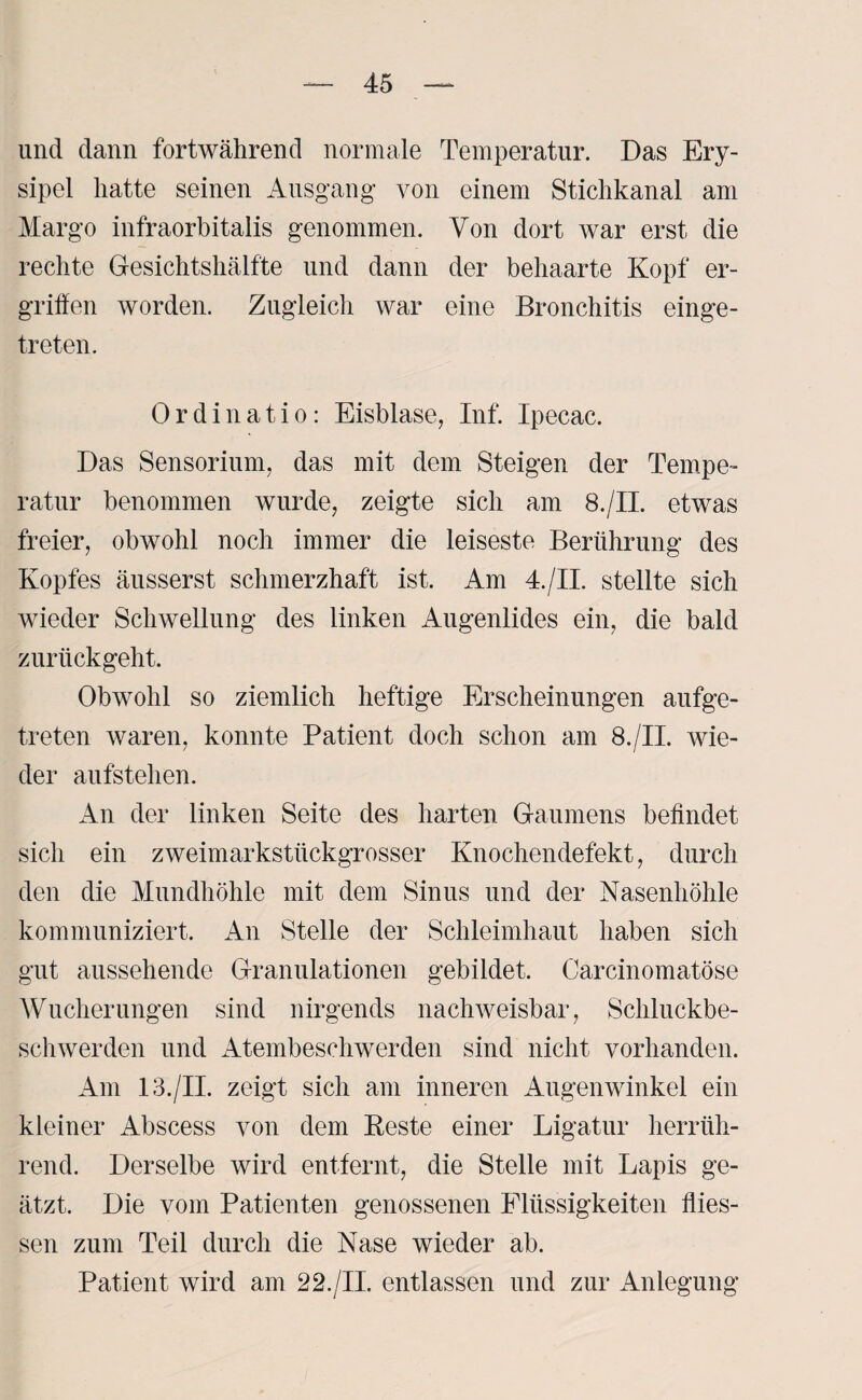 und dann fortwährend normale Temperatur. Das Ery¬ sipel hatte seinen Ausgang von einem Stichkanal am Margo infraorbitalis genommen. Von dort war erst die rechte Gesichtshälfte und dann der behaarte Kopf er¬ griffen worden. Zugleich war eine Bronchitis einge¬ treten. Ordinatio: Eisblase, Inf. Ipecac. Das Sensorium, das mit dem Steigen der Tempe¬ ratur benommen wurde, zeigte sich am 8./II. etwas freier, obwohl noch immer die leiseste Berührung des Kopfes äusserst schmerzhaft ist. Am 4./II. stellte sich wieder Schwellung des linken iUigenlides ein, die bald zurückgeht. Obwohl so ziemlich heftige Erscheinungen aufge¬ treten waren, konnte Patient doch schon am 8./II. wie¬ der aufstehen. An der linken Seite des harten Gaumens befindet sich ein zweimarkstückgrosser Knochendefekt, durch den die Mundhöhle mit dem Sinus und der Nasenhöhle kommuniziert. An Stelle der Schleimhaut haben sich gut aussehende Granulationen gebildet. Carcinomatöse Wucherungen sind nirgends nachweisbar, Schluckbe¬ schwerden und Atembeschwerden sind nicht vorhanden. Am 13./II. zeigt sich am inneren Augenwinkel ein kleiner Abscess von dem Beste einer Ligatur herrüh¬ rend. Derselbe wird entfernt, die Stelle mit Lapis ge¬ ätzt. Die vom Patienten genossenen Flüssigkeiten flies- sen zum Teil durch die Nase wieder ab. Patient wird am 22./II. entlassen und zur Anlegung