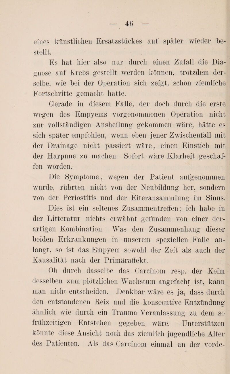 eines künstlichen Ersatzstückes auf später wieder be¬ stellt. Es hat hier also nur durch einen Zufall die Dia¬ gnose auf Krebs gestellt werden können, trotzdem der¬ selbe, wie bei der Operation sich zeigt, schon ziemliche Fortschritte gemacht hatte. Gerade in diesem Falle, der doch durch die erste wegen des Empyems vorgenommenen Operation nicht zur vollständigen Ausheilung gekommen wäre, hätte es sich später empfohlen, wenn eben jener Zwischenfall mit der Drainage nicht passiert wäre, einen Einstich mit der Harpune zu machen. Sofort wäre Klarheit geschaf¬ fen worden. Die Symptome, wegen der Patient aufgenommen wurde, rührten nicht von der Neubildung her, sondern von der Periostitis und der Eiteransammlung im Sinus. Dies ist ein seltenes Zusammentreffen; ich habe in der Litteratur nichts erwähnt gefunden von einer der¬ artigen Kombination. Was den Zusammenhang dieser beiden Erkrankungen in unserem speziellen Falle an¬ langt, so ist das Empyem sowohl der Zeit als auch der Kausalität nach der Primäraffekt. Ob durch dasselbe das Carcinom resp. der Keim desselben zum plötzlichen Wachstum angefacht ist, kann man nicht entscheiden. Denkbar wäre es ja, dass durch den entstandenen ßeiz und die konsecutive Entzündung ähnlich wie durch ein Trauma Veranlassung zu dem so frühzeitigen Entstehen gegeben wäre. Unterstützen könnte diese Ansicht noch das ziemlich jugendliche Alter des Patienten. Als das Carcinom einmal an der vorde-