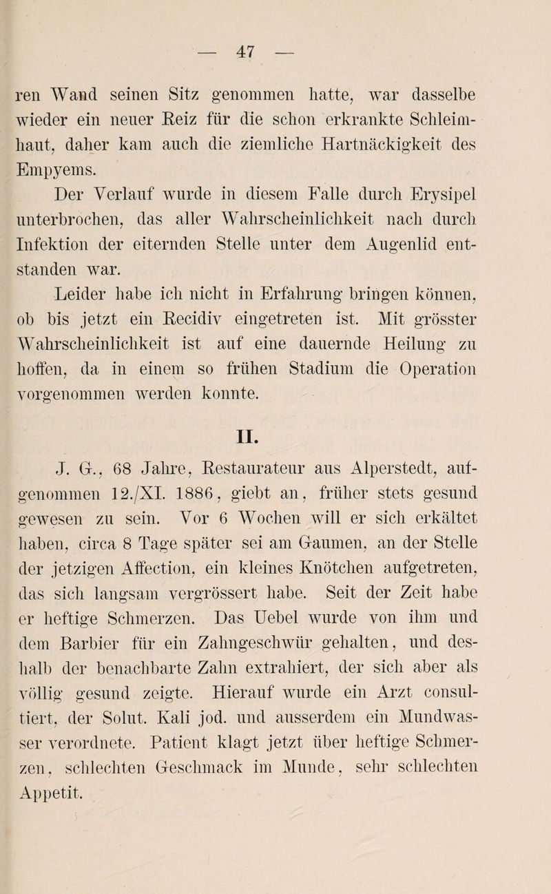 ren Wand seinen Sitz genommen hatte, war dasselbe wieder ein neuer Reiz für die schon erkrankte Schleim¬ haut, daher kam auch die ziemliche Hartnäckigkeit des Empyems. Der Verlauf wurde in diesem Falle durch Erysipel unterbrochen, das aller Wahrscheinlichkeit nach durch Infektion der eiternden Stelle unter dem Augenlid ent¬ standen war. Leider habe ich nicht in Erfahrung bringen können, ob bis jetzt ein Recidiy eingetreten ist. Mit grösster Wahrscheinlichkeit ist auf eine dauernde Heilung zu hoffen, da in einem so frühen Stadium die Operation vorgenommen werden konnte. II. J. GL, 68 Jahre, Restaurateur aus Alperstedt, auf¬ genommen 12./XI. 1886, giebt an, früher stets gesund gewesen zu sein. Vor 6 Wochen will er sich erkältet haben, circa 8 Tage später sei am Gaumen, an der Stelle der jetzigen Affection, ein kleines Knötchen aufgetreten, das sich langsam vergrössert habe. Seit der Zeit habe er heftige Schmerzen. Das Uebel wurde von ihm und dem Barbier für ein Zahngeschwür gehalten, und des¬ halb der benachbarte Zahn extrahiert, der sich aber als völlig gesund zeigte. Hierauf wurde ein Arzt consul- tiert, der Solut. Kali jod. und ausserdem ein Mundwas¬ ser verordnete. Patient klagt jetzt über heftige Schmer¬ zen, schlechten Geschmack im Munde, sehr schlechten Appetit.